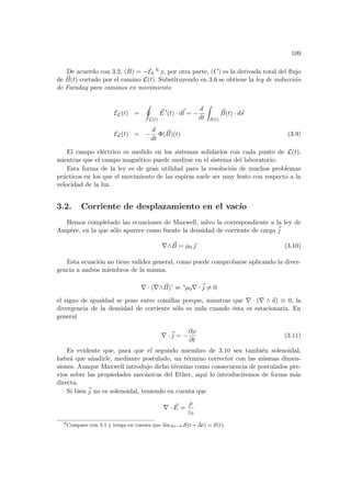 109
De acuerdo con 3.2, (B) = −E0
6 y, por otra parte, (C) es la derivada total del flujo
de ~
B(t) cortado por el camino L(t). Substituyendo en 3.6 se obtiene la ley de inducción
de Faraday para caminos en movimiento
EL(t) =
I
L(t)
~
E 0
(t) · d~
l = −
d
dt
Z
S(t)
~
B(t) · d~
s
EL(t) = −
d
dt
Φ( ~
B)(t) (3.9)
El campo eléctrico es medido en los sistemas solidarios con cada punto de L(t),
mientras que el campo magnético puede medirse en el sistema del laboratorio.
Esta forma de la ley es de gran utilidad para la resolución de muchos problemas
prácticos en los que el movimiento de las espiras suele ser muy lento con respecto a la
velocidad de la luz.
3.2. Corriente de desplazamiento en el vacı́o
Hemos completado las ecuaciones de Maxwell, salvo la correspondiente a la ley de
Ampère, en la que sólo aparece como fuente la densidad de corriente de carga ~
j
∇∧ ~
B = µ0 ~
 (3.10)
Esta ecuación no tiene validez general, como puede comprobarse aplicando la diver-
gencia a ambos miembros de la misma.
∇ · (∇∧ ~
B)’ = ’µ0∇ ·~
j 6= 0
el signo de igualdad se pone entre comillas porque, mientras que ∇ · (∇ ∧ ~
a) ≡ 0, la
divergencia de la densidad de corriente sólo es nula cuando ésta es estacionaria. En
general
∇ ·~
j = −
∂ρ
∂t
(3.11)
Es evidente que, para que el segundo miembro de 3.10 sea también solenoidal,
habrá que añadirle, mediante postulado, un término corrector con las mismas dimen-
siones. Aunque Maxwell introdujo dicho término como consecuencia de postulados pre-
vios sobre las propiedades mecánicas del Ether, aquı́ lo introduciremos de forma más
directa.
Si bien ~
j no es solenoidal, teniendo en cuenta que
∇ · ~
E =
ρ
ε0
6
Compare con 3.1 y tenga en cuenta que lı́m∆t→0 S(t + ∆t) = S(t).
 