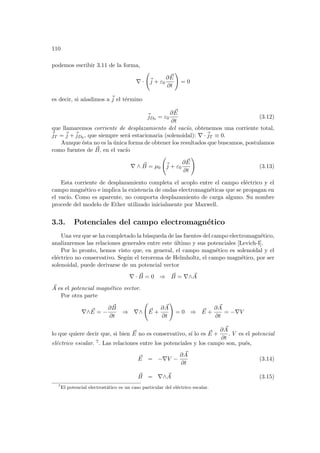 110
podemos escribir 3.11 de la forma,
∇ ·
Ã
~
j + ε0
∂ ~
E
∂t
!
= 0
es decir, si añadimos a ~
j el término
~
jD0 = ε0
∂ ~
E
∂t
(3.12)
que llamaremos corriente de desplazamiento del vacı́o, obtenemos una corriente total,
~
jT = ~
j +~
jD0 , que siempre será estacionaria (solenoidal): ∇ ·~
jT ≡ 0.
Aunque ésta no es la única forma de obtener los resultados que buscamos, postulamos
como fuentes de ~
B, en el vacı́o
∇ ∧ ~
B = µ0
Ã
~
j + ε0
∂ ~
E
∂t
!
(3.13)
Esta corriente de desplazamiento completa el acoplo entre el campo eléctrico y el
campo magnético e implica la existencia de ondas electromagnéticas que se propagan en
el vacı́o. Como es aparente, no comporta desplazamiento de carga alguno. Su nombre
procede del modelo de Ether utilizado inicialmente por Maxwell.
3.3. Potenciales del campo electromagnético
Una vez que se ha completado la búsqueda de las fuentes del campo electromagnético,
analizaremos las relaciones generales entre este último y sus potenciales [Levich-I].
Por lo pronto, hemos visto que, en general, el campo magnético es solenoidal y el
eléctrico no conservativo. Según el terorema de Helmholtz, el campo magnético, por ser
solenoidal, puede derivarse de un potencial vector
∇ · ~
B = 0 ⇒ ~
B = ∇∧ ~
A
~
A es el potencial magnético vector.
Por otra parte
∇∧ ~
E = −
∂ ~
B
∂t
⇒ ∇∧
Ã
~
E +
∂ ~
A
∂t
!
= 0 ⇒ ~
E +
∂ ~
A
∂t
= −∇V
lo que quiere decir que, si bien ~
E no es conservativo, sı́ lo es ~
E +
∂ ~
A
∂t
. V es el potencial
eléctrico escalar. 7. Las relaciones entre los potenciales y los campo son, pués,
~
E = −∇V −
∂ ~
A
∂t
(3.14)
~
B = ∇∧ ~
A (3.15)
7
El potencial electrostático es un caso particular del eléctrico escalar.
 