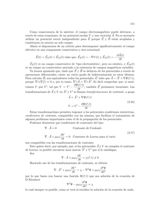 111
Como consecuencia de lo anterior, el campo electromagnético puede derivarse, a
través de estas ecuaciones, de un potencial escalar V y uno vectorial ~
A. No es necesario
utilizar un potencial vector independiente para ~
E porque ~
E y ~
B están acoplados y
constituyen en esencia un solo campo.
Ahora sı́ disponemos de un criterio para descomponer significativamente al campo
eléctrico en una componente conservativa y otra rotacional
~
E(t) = ~
EE(t) + ~
EM (t) tales que, ~
EE(t) = −∇V (t) y ~
EM (t) = −
∂ ~
A(t)
∂t
~
EE(t) es un campo conservativo de ’tipo electrostático’, pero no estático, y ~
EM (t)
es un campo no conservativo asociado a la existencia de campos magnéticos variables.
Ya hemos apuntado que, dado que ~
E y ~
B se deducen de los potenciales a través de
operaciones diferenciales, existe un cierto grado de indeterminación en estos últimos.
Para calcular ~
B, son equivalentes todos los potenciales ~
A 0 tales que ~
A = ~
A 0 + ∇Ψ(~
r, t),
porque ∇∧(∇f) ≡ 0 y, por lo tanto, ∇∧ ~
A = ∇∧ ~
A 0. Es fácil comprobar que, si susti-
tuimos V por V 0, tal que V = V 0 −
∂Ψ(~
r, t)
∂t
, también ~
E permanece invariante. Las
transformaciones de ~
A y V en ~
A 0 y V 0 se llaman transformaciones de contraste. o gauge
~
A = ~
A 0 + ∇Ψ(~
r, t)
V = V 0 −
∂Ψ(~
r, t)
∂t
(3.16)
Estas transformaciónes permiten imponer a los potenciales condiciones restrictivas,
condiciones de contraste, compatibles con las mismas, que facilitan el tratamiento de
algunos problemas importantes como el de la propagación de los potenciales.
Podemos demostrar que condiciones de constraste del tipo
∇ · ~
A = 0 Contraste de Coulomb
∇ · ~
A + µ0ε0
∂V
∂t
= 0 Contraste de Lorenz para el vacı́o
(3.17)
son compatibles con las transformaciones de contraste.
Esto quiere decir, por ejemplo, que, si los potenciales ~
A y V no cumplen el contraste
de Lorenz, es posible encontrar unos nuevos ~
A 0 y V 0 que sı́ lo satisfagan.
Sea
∇ · ~
A + µ0ε0
∂V
∂t
= χ(~
r, t) 6= 0
Haciendo uso de las transformaciones de contraste, se obtiene
∇ · ~
A 0
+ µ0ε0
∂V 0
∂t
= χ − ∇2
Ψ + µ0ε0
∂2Ψ
∂t2
por lo que basta con buscar una función Ψ(~
r, t) que sea solución de la ecuación de
D’Alembert
∇2
Ψ − µ0ε0
∂2Ψ
∂t2
= χ
lo cual siempre es posible, como se verá al estudiar la solución de la ecuación de onda.
 