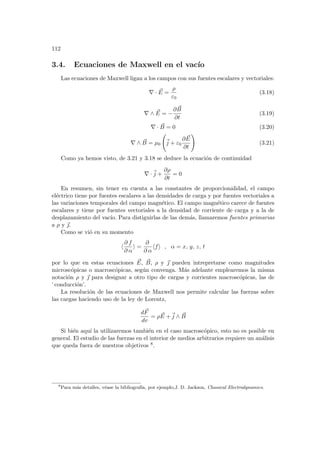112
3.4. Ecuaciones de Maxwell en el vacı́o
Las ecuaciones de Maxwell ligan a los campos con sus fuentes escalares y vectoriales:
∇ · ~
E =
ρ
ε0
(3.18)
∇ ∧ ~
E = −
∂ ~
B
∂t
(3.19)
∇ · ~
B = 0 (3.20)
∇ ∧ ~
B = µ0
Ã
~
j + ε0
∂ ~
E
∂t
!
(3.21)
Como ya hemos visto, de 3.21 y 3.18 se deduce la ecuación de continuidad
∇ ·~
j +
∂ρ
∂t
= 0
En resumen, sin tener en cuenta a las constantes de proporcionalidad, el campo
eléctrico tiene por fuentes escalares a las densidades de carga y por fuentes vectoriales a
las variaciones temporales del campo magnético. El campo magnético carece de fuentes
escalares y tiene por fuentes vectoriales a la densidad de corriente de carga y a la de
desplazamiento del vacı́o. Para distiguirlas de las demás, llamaremos fuentes primarias
a ρ y ~
.
Como se vió en su momento
h
∂ f
∂ α
i =
∂
∂ α
hfi , α = x, y, z, t
por lo que en estas ecuaciones ~
E, ~
B, ρ y ~
 pueden intrepretarse como magnitudes
microscópicas o macroscópicas, según convenga. Más adelante emplearemos la misma
notación ρ y ~
 para designar a otro tipo de cargas y corrientes macroscópicas, las de
’ conducción’.
La resolución de las ecuaciones de Maxwell nos permite calcular las fuerzas sobre
las cargas haciendo uso de la ley de Lorentz,
d~
F
dv
= ρ ~
E +~
j ∧ ~
B
Si bién aquı́ la utilizaremos también en el caso macroscópico, esto no es posible en
general. El estudio de las fuerzas en el interior de medios arbitrarios requiere un análisis
que queda fuera de nuestros objetivos 8.
8
Para más detalles, véase la bibliografı́a, por ejemplo,J. D. Jackson, Classical Electrodynamics.
 