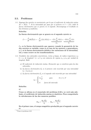113
3.5. Problemas
3-1. Suponga dos carretes en movimiento, por lo que el coeficiente de inducción mutua
M = M(t) 9. Si la intensidad que pasa por el primero es I = I(t), halle la
fuerza electromotriz que se genera en el segundo. Descomponga el resultado en
dos términos y analı́celos.
Solución:
La fuerza electromotrı́z que se genera en el segundo carrete es
E = −
d
dt
Φ( ~
B)(t) = −
d
d t
(I(t) M(t)) = −I(t)
d
d t
M(t)
| {z }
EM
+ −M(t)
d
d t
I(t)
| {z }
EI
EM es la fuerza electromotriz que aparece cuando la geometrı́a de los
dos carretes es variable, como es el caso de los motores y generadores,
y EI es la fuerza electromotriz debida a las variaciones de la intensidad,
tal y como ocurre en los transformadores.
3-2. Condidere dos solenoides concéntricos, rectos y largos, de radios respectivos a y
b > a, de longitud l À a, b y con números de espiras na y nb por unidad de
longitud. Halle
a) El coeficiente de inducción mutua. Demuestre que es simétrico para los dos
solenoides.
b) La fuerza electromotriz Eb si el primero está recorrido por una intensidad
Ia = I0 cos ωt.
c) La fuerza electromotriz Ea si el segundo está recorrido por una intensidad
Ib =





I0
t
T
para 0 ≤ t ≤ T
0 fuera del intervalo
Solución:
a)
Como se afirma en el enunciado del problema 2-32 y se verá más ade-
lante, el coeficiente de inducción mutua es simétrico. Para comprobarlo
lo calcularemos de las dos maneras posibles:
Mab =
Φa( ~
Bb)
Ib
, Mba =
Φb( ~
Ba)
Ia
En el primer caso, el campo magnético producido por el segundo carrete
es
9
Véase el problema 2-32
 