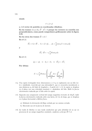 116
siendo
~
v = ~
ω ∧ ~
ρ
y ~
ρ el vector de posición en coordenadas cilı́ndicas.
En los tramos (1) y (3), ~
E 0 · d~
l = 0 porque los vectores en cuestión son
perpendiculares, como puede comprobarse gráficamente sobre la figura
3.5b
En los otros dos tramos ~
dl = dz b
z
En el (2)
~
E 0
1 = ~
v1 ∧ ~
B , ~
v1 = ~
ω ∧ ~
ρ1 , ~
ρ1 =
a
2
(cos ϕ b
x + sen ϕ b
y)
y
~
E 0
1 · ~
dl = −ω
a
2
B cos ϕ dz
En el (4)
~
ρ2 = −~
ρ1 ⇒ ~
v2 = −~
v1 ⇒ ~
E 0
2 = − ~
E 0
1
Por último
E = ω
a
2
B cos ϕ





−
Z 0
z=b
dz
| {z }
(2)
+
Z b
z=0
dz
| {z }
(4)





3-4. Una espira rectangular tiene dimensiones a × b y es coplanaria con un hilo rec-
to e indefinido, recorrido por una intensidad I, que se encuentra inicialmente a
una distancia x0 del lado de longitud a. A partir de t = 0, la espira se desplaza
en el plano con una velocidad constante v, alejándose del hilo. Halle la fuerza
electromotriz inducida por el hilo sobre la espira.
3-5. Supuesta una componente vertical del campo magnético terrestre de 10 µT, halle
la fuerza electromotriz inducida sobre una barra, de 1 m de largo, que se desplaza
en el plano horizontal a 100 km/hora.
a) Mediante la derivación del flujo cortado por un camino cerrado.
b) Haciendo uso de la fuerza de Lorentz.
3-6. La rueda de Barlow es una rueda conductora que gira alrededor de su eje en
presencia de un campo magnético constante, uniforme y tal que ~
B ↑↑ ~
ω.
 