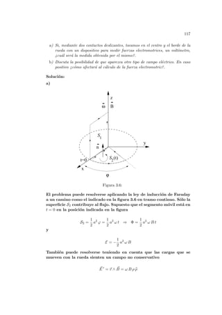 117
a) Si, mediante dos contactos deslizantes, tocamos en el centro y el borde de la
rueda con un dispositivo para medir fuerzas electromotrices, un voltı́metro,
¿cuál será la medida obtenida por el mismo?.
b) Discuta la posibilidad de que aparezca otro tipo de campo eléctrico. En caso
positivo ¿cómo afectará al cálculo de la fuerza electromotriz?.
Solución:
a)
z
1
S2
(t)
B
ω
n
ϕ
x
y
t=0
S
Figura 3.6:
El problema puede resolverse aplicando la ley de inducción de Faraday
a un camino como el indicado en la figura 3.6 en tramo continuo. Sólo la
superficie S2 contribuye al flujo. Supuesto que el segmento móvil está en
t = 0 en la posición indicada en la figura
S2 =
1
2
a2
ϕ =
1
2
a2
ω t ⇒ Φ =
1
2
a2
ω B t
y
E = −
1
2
a2
ω B
También puede resolverse teniendo en cuenta que las cargas que se
mueven con la rueda sienten un campo no conservativo
~
E 0
= ~
v ∧ ~
B = ω B ρ b
ρ
 