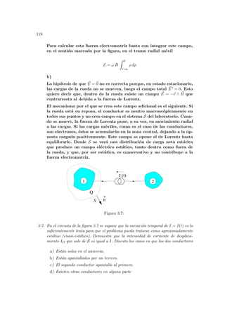 118
Para calcular esta fuerza electromotriz basta con integrar este campo,
en el sentido marcado por la figura, en el tramo radial móvil
E = ω B
Z 0
r=a
ρ dρ
b)
La hipótesis de que ~
E = ~
0 no es correcta porque, en estado estacionario,
las cargas de la rueda no se mueven, luego el campo total ~
E 0 = 0. Esto
quiere decir que, dentro de la rueda existe un campo ~
E = −~
v ∧ ~
B que
contrarresta al debido a la fuerza de Lorentz.
El mecanismo por el que se crea este campo adicional es el siguiente. Si
la rueda está en reposo, el conductor es neutro macroscópicamente en
todos sus puntos y no crea campo en el sistema S del laboratorio. Cuan-
do se mueve, la fuerza de Lorentz pone, a su vez, en movimiento radial
a las cargas. Si las cargas móviles, como es el caso de los conductores,
son electrones, éstos se acumularán en la zona central, dejando a la op-
uesta cargada positivamente. Este campo se opone al de Lorentz hasta
equilibrarlo. Desde S se verá una distribución de carga neta estática
que produce un campo eléctrico estático, tanto dentro como fuera de
la rueda, y que, por ser estático, es conservativo y no contribuye a la
fuerza electromotriz.
1 2
I
S
Q
(t)
n
Figura 3.7:
3-7. En el circuito de la figura 3.7 se supone que la variación temporal de I = I(t) es lo
suficientemente lenta para que el problema pueda tratarse como aproximadamente
estático (cuasi-estático). Demuestre que la intensidad de corriente de desplaza-
miento ID que sale de S es igual a I. Discuta los casos en que los dos conductores
a) Están solos en el universo.
b) Están apantallados por un tercero.
c) El segundo conductor apantalla al primero.
d) Existen otros conductores en alguna parte
 
