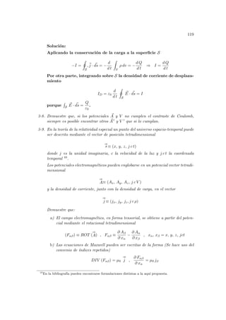 119
Solución:
Aplicando la conservación de la carga a la superficie S
−I =
I
S
,~
j · ~
ds = −
d
d t
Z
V
ρ dv = −
d Q
d t
⇒ I =
d Q
d t
Por otra parte, integrando sobre S la densidad de corriente de desplaza-
miento
ID = ε0
d
d t
I
S
~
E · ~
ds = I
porque
R
S
~
E · ~
ds =
Q
ε0
.
3-8. Demuestre que, si los potenciales ~
A y V no cumplen el contraste de Coulomb,
siempre es posible encontrar otros ~
A 0 y V 0 que si lo cumplan.
3-9. En la teorı́a de la relatividad especial un punto del universo espacio-temporal puede
ser descrito mediante el vector de posición tetradimensional
⇒
s ≡ (x, y, z, j c t)
donde j es la unidad imaginaria, c la velocidad de la luz y j c t la coordenada
temporal 10.
Los potenciales electromagnéticos pueden englobarse en un potencial vector tetradi-
mensional
⇒
A≡ (Ax, Ay, Az, j c V )
y la densidad de corriente, junto con la densidad de carga, en el vector
⇒
j ≡ (jx, jy, jz, j c ρ)
Demuestre que:
a) El campo electromagnético, en forma tensorial, se obtiene a partir del poten-
cial mediante el rotacional tetradimensional
(Fαβ) ≡ ROT (
⇒
A) , Fαβ ≡
∂ Aβ
∂ xα
−
∂ Aα
∂ xβ
, xα, xβ = x, y, z, jct
b) Las ecuaciones de Maxwell pueden ser escritas de la forma (Se hace uso del
convenio de ı́ndices repetidos)
DIV (Fαβ) = µ0
⇒
j ,
∂ Fαβ
∂ xα
= µ0 jβ
10
En la bibliografı́a pueden encontrarse formulaciones distintas a la aquı́ propuesta.
 