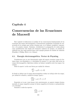 Capı́tulo 4
Consecuencias de las Ecuaciones
de Maxwell
Este capı́tulo lo dedicaremos al análisis de las consecuencias fundamentales de las
ecuaciones del campo electromagnético. Comenzaremos ampliando el principio de con-
servación de la energı́a para incluir términos que, en el balance energético, represen-
ten a los propios campos. Asimismo, estudiaremos la propagación de ondas planas
como manifestación más simple del transporte radiativo de energı́a y la emisión de
radiación por una carga puntual lenta como ejemplo primario de emisión de radiación
[Panofsky y Phillips, Reitz et al., Gómez].
4.1. Energı́a electromagnética. Vector de Poynting
Consideremos que en una determinada región del espacio coexisten cargas de dis-
tintos tipos, con densidades ρi y velocidades de arrastre ~
vi y que sobre ellas actúa un
campo electromagnético. Queremos realizar un balance energético entre las cargas y los
campos.
Sobre la especie i actúa una fuerza por unidad de volumen
d~
Fci
dv
= ρi( ~
E + ~
vi ∧ ~
B)
de donde se deduce que el campo electromagnético realiza un trabajo sobre las cargas,
por unidad de volumen y unidad de tiempo, igual a
d2Wci
dvdt
= ρi~
vi · ~
E = ~
ji · ~
E
Expresión en la que, como hemos visto anteriormente, no aparece ningún término
asociado al campo magnético porque la fuerza magnética de Lorentz es perpendicular
a la velocidad.
Sumando a todas las especies
d2Wc
dvdt
= ~
j · ~
E
121
 