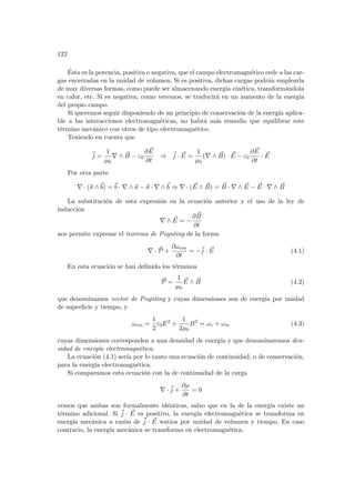 122
Ésta es la potencia, positiva o negativa, que el campo electromagnético cede a las car-
gas encerradas en la unidad de volumen. Si es positiva, dichas cargas podrán emplearla
de muy diversas formas, como puede ser almacenando energı́a cinética, transformándola
en calor, etc. Si es negativa, como veremos, se traducirá en un aumento de la energı́a
del propio campo.
Si queremos seguir disponiendo de un principio de conservación de la energı́a aplica-
ble a las interacciones electromagnéticas, no habrá más remedio que equilibrar este
término mecánico con otros de tipo electromagnético.
Teniendo en cuenta que
~
j =
1
µ0
∇ ∧ ~
B − ε0
∂ ~
E
∂t
⇒ ~
j · ~
E =
1
µ0
(∇ ∧ ~
B) · ~
E − ε0
∂ ~
E
∂t
· ~
E
Por otra parte
∇ · (~
a ∧~
b) = ~
b · ∇ ∧ ~
a − ~
a · ∇ ∧~
b ⇒ ∇ · ( ~
E ∧ ~
B) = ~
B · ∇ ∧ ~
E − ~
E · ∇ ∧ ~
B
La substitución de esta expresión en la ecuación anterior y el uso de la ley de
inducción
∇ ∧ ~
E = −
∂ ~
B
∂t
nos permite expresar el teorema de Poynting de la forma
∇ · ~
P +
∂ωem
∂t
= −~
j · ~
E (4.1)
En esta ecuación se han definido los términos
~
P =
1
µ0
~
E ∧ ~
B (4.2)
que denominamos vector de Poynting y cuyas dimensiones son de energı́a por unidad
de superficie y tiempo, y
ωem =
1
2
ε0E2
+
1
2µ0
B2
= ωe + ωm (4.3)
cuyas dimensiones corresponden a una densidad de energı́a y que denominaremos den-
sidad de energı́a electromagnética.
La ecuación (4.1) serı́a por lo tanto una ecuación de continuidad, o de conservación,
para la energı́a electromagnética.
Si comparamos esta ecuación con la de continuidad de la carga
∇ ·~
j +
∂ρ
∂t
= 0
vemos que ambas son formalmente idénticas, salvo que en la de la energı́a existe un
término adicional. Si ~
j · ~
E es positivo, la energı́a electromagnética se transforma en
energı́a mecánica a razón de ~
j · ~
E watios por unidad de volumen y tiempo. En caso
contrario, la energı́a mecánica se transforma en electromagnética.
 
