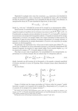 123
Siguiendo la analogı́a entre estas dos ecuaciones, ωem representa a la densidad de
energı́a electromagnética, como ρ representa a la densidad de carga, y ~
P a la densidad
de flujo de potencia en paralelismo con la densidad de flujo de carga ~
j. No obstante, la
interpretación literal de ~
P como densidad de flujo local, es decir como
0 ~
P = ωem~
v0
em , (~
j = ρ~
v)
donde ~
vem serı́a una ” velocidad de arrastre de la energı́a”no es rigurosamente válida.
Estrictamente, la extensión del principio de conservación de la energı́a al caso electro-
magnético implica el equilibrio de tres términos cuya suma es nula ∇· ~
P+
∂ωem
∂t
+~
j· ~
E = 0.
Considerando un pequeño entorno alrededor de un punto P, en el instante t, el primero
lo asociaremos a la energı́a electromagnética saliente, el segundo al aumento de la energı́a
almacenada y el tercero a la energı́a cedida a las cargas contenidas en dicho entorno. Si
cambiamos el signo de estos términos, el primero representará a la energı́a entrante, el
segundo a la disminución de energı́a almacenada y el tercero a la conversión de energı́a
mecanica en electromagnética.
En principio, las expresiones 4.2 y 4.3 no son la única opción para definir ~
P y ωem
puesto que, si añadimos un vector solenoidal al primero y una función independiente del
tiempo al segundo, la ecuación 4.1 sigue siendo válida. Con la opción elegida, ωem = 0
en ausencia de campos y ~
P = 0 cuando alguno de ellos se anula.
Para fijar un poco más el significado y la razonabilidad de esta interpretación, ex-
presaremos 4.1 en forma integral. Sea un volumen fijo V e integremos sobre él.
I
S
~
P · d~
s +
d
dt
Z
V
ωem dv = −
Z
V
~
j · ~
E dvωem dv (4.4)
donde, haciendo uso del teorema de la divergencia, se ha pasado a integral superficial
el término asociado al vector de Poynting. Estos términos tienen ahora dimensión de
potencia.
De otra forma
Φ(~
P) +
dWem
dt
= −
dWc
dt





















Φ(~
P) =
I
S
~
P · d~
s
Wem =
Z
V
ωem dv
dWc
dt
=
Z
V
~
j · ~
E
Luego, el trabajo que las cargas encerradas en V ejercen sobre los campos 1 puede
invertirse, en parte, en el aumento de la energı́a Wem almacenada en V y, en parte, en
el aumento de la energı́a de los campos externos 2.
1
El trabajo que la fuerza electromagnética ejerce sobre las cargas, por unidad de volumen y de
tiempo, es ~
 · ~
E. −~
 · ~
E puede interpretarse legı́timamente, en virtud del principio de acción y reacción,
como trabajo realizado por las cargas sobre el campo.
2
El flujo del vector de Poynting es localmente potitivo cuando P ’sale’ de V.
 