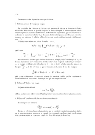 124
Consideremos los siguientes casos particulares:
1 Sistema cerrado de campos y cargas.
En principio, los campos asociados a un sistema de cargas se extenderán hasta
el infinito. Fı́sicamente es posible imponer a dichos campos el mismo tipo de condi-
ciones impuestas al enunciar el teorema de Helmholtz: suponemos que las fuentes están
definidas en un volumen finito V0, a distancia finita del origen de coordenadas, y que los
campos son nulos en el infinito o bien decrecen a grandes distancias más rápidamente
que r−1.
Si integramos sobre una esfera de radio r → ∞,
Φ(~
P) = lı́m
r→∞
I
S
1
µ0
~
E ∧ ~
B · d~
s ∼ lı́m
r→∞
1
r2
= 0
por lo que
−
dWc
dt
= −
Z
V→∞
~
j · ~
E dv = −
Z
V0
~
j · ~
E dv =
d
dt
Z
V→∞
ωem dv =
dWem
dt
Es conveniente resaltar que, aunque la cesión de energı́a parece tener lugar en V0, de
hecho, dudarı́amos poco en calcular cuanta se lleva cada carga en particular, el cómputo
de la energı́a cedida puede extenderse a V → ∞, es decir, a todos aquellos puntos en
los que
∂ωem
∂t
6= 0: En este caso lo que se conserva es la suma de las dos energı́as
d
dt
(Wc + Wem) = 0 ⇒ Wc + Wem = cte
por lo que es lo mismo calcular una u otra. No conviene olvidar que las cargas están
indisolublemente asociadas a un campo del que son singularidades.
2 Volumen V finito y sin carga.
Bajo estas condiciones
−Φ(~
P) =
dWem
dt
el flujo hacia dentro del vector de Poynting induce un aumento de la energı́a almacenada.
3 Volumen V en el que sólo hay corrientes estacionaria.
Los campos son estáticos
dWem
dt
= 0 ⇒ Φ(~
P) = −
dWc
dt
Luego, en este caso, la energı́a mecánica que se convierte en electromagnética dentro
de V no se emplea en aumentar la energı́a electromagnética almacenada en el mismo
sino que se trasvasa al exterior a través del flujo del vector de Poynting.
 
