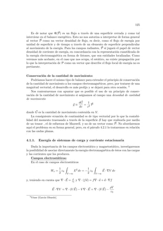 125
Es de notar que Φ(~
P) es un flujo a través de una superficie cerrada y como tal
interviene en el balance energético. Esto no nos autoriza a interpretar de forma general
al vector ~
P como un vector densidad de flujo, es decir, como el flujo de energı́a por
unidad de superficie y de tiempo a través de un elemento de superficie perpendicular
al movimiento de la energı́a. Para los campos radiantes, ~
P sı́ jugará el papel de vector
densidad de corriente de energı́a, en concordancia con la representación cuantificada de
la energı́a electromagnética en forma de fotones, que son entidades localizadas. Como
veremos más acelante, en el caso que nos ocupa, el estático, no existe propagación por
lo que la interpretación de P como un vector que describe el flujo local de energı́a no es
pertinente.
Conservación de la cantidad de movimiento:
Podrı́amos hacer el mismo tipo de balance para extender el principio de conservación
de la cantidad de movimiento a los campos electromagnéticos, pero, por tratarse de una
magnitud vectorial, el desarrollo es más prolijo y se dejará para otra ocasión. 3
Nos contentaremos con apuntar que es posible el uso de un principio de conser-
vación de la cantidad de movimiento si asignamos al campo una densidad de cantidad
de movimiento
~
g ≡
d~
G
dv
=
1
c2
~
P
donde ~
G es la cantidad de movimiento contenida en V.
La consiguiente ecuación de continuidad es de tipo vectorial por lo que la contabi-
lidad del momento trasvasado a través de la superficie S hay que realizarla por medio
de un tensor , el de esfuerzos de Maxwell, y no de un vector como ~
P. No abordaremos
aquı́ el problema en su forma general, pero, en el párrafo 4.2.1 lo trataremos en relación
con las ondas planas.
4.1.1. Energı́a de sistemas de carga y corriente estacionaria
Dada la importancia de los campos electrostático y magnetostático, investigaremos
la posibilidad de asociar directamente la energı́a electromagnética de éstos con las cargas
y las corrientes que los producen.
Campos electrostáticos:
En el caso de campos electrostáticos
We =
1
2
ε0
Z
V→∞
E2
dv = −
1
2
ε0
Z
V→∞
~
E · ∇V dv
y, teniendo en cuenta que ∇ · ~
E = ρ
ε0
y ∇ · (f~
a) = f∇ · ~
a + ~
a · ∇f
~
E · ∇V = ∇ · (V ~
E) − V ∇ · ~
E = ∇ · (V ~
E) −
ρV
ε0
3
Véase [Garcı́a Olmedo].
 