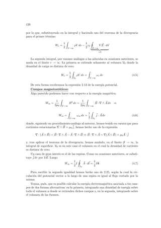 126
por lo que, substituyendo en la integral y haciendo uso del teorema de la divergencia
para el primer término
We =
1
2
Z
V→∞
ρV dv −
1
2
ε0
I
S→∞
V ~
E · d~
s
| {z }
=0
La segunda integral, por razones análogas a las aducidas en ocasiones anteriores, se
anula en el lı́mite r → ∞. La primera se extiende solamente al volumen V0 donde la
densidad de carga es distinta de cero.
We =
1
2
Z
V0
ρV dv =
Z
V→∞
ωe dv (4.5)
De esta forma recobramos la expresión 2.13 de la energı́a potencial.
Campos magnetostáticos:
Algo parecido podemos hacer con respecto a la energı́a magnética.
Wm =
1
2µ0
Z
V→∞
B2
dv =
1
2µ0
Z
V→∞
~
B · ∇ ∧ ~
A dv ⇒
Wm =
Z
V→∞
ωm dv =
1
2
Z
V0
~
j · ~
A dv (4.6)
donde, siguiendo un procedimiento análogo al anterior, hemos tenido en cuenta que para
corrientes estacionarias ∇ ∧ ~
B = µ0
~
j, hemos hecho uso de la expresión
∇ · ( ~
A ∧ ~
B) = ~
B · ∇ ∧ ~
A − ~
A · ∇ ∧ ~
B ⇒ ~
B · ∇ ∧ ~
A = ∇( ~
A ∧ ~
B) + µ0
~
A ·~
j
y, tras aplicar el teorema de la divergencia, hemos anulado, en el lı́mite S → ∞, la
integral de superficie. V0 es en este caso el volumen en el cual la densidad de corriente
es distinta de cero.
Un caso de gran interés es el de las espiras. Como en ocasiones anteriores, se substi-
tuye ~
j dv por Id~
l. Luego
Wm =
1
2
I
I
L0
~
A · d~
l =
1
2
IΦ (4.7)
Para escribir la segunda igualdad hemos hecho uso de 2.25, según la cual la cir-
culación del potencial vector a lo largo de una espira es igual al flujo cortado por la
misma.
Vemos, pués, que es posible calcular la energı́a electromagnética asociada a los cam-
pos de dos formas alternativas: en la primera, integrando una densidad de energı́a sobre
todo el volumen a donde se extienden dichos campos y, en la segunda, integrando sobre
el volumen de las fuentes.
 