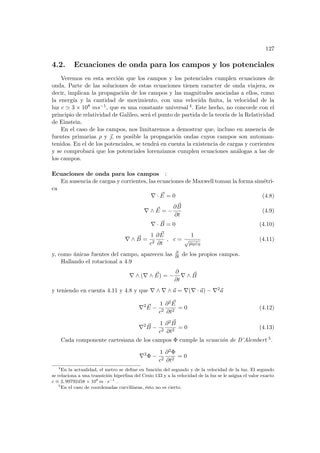 127
4.2. Ecuaciones de onda para los campos y los potenciales
Veremos en esta sección que los campos y los potenciales cumplen ecuaciones de
onda. Parte de las soluciones de estas ecuaciones tienen caracter de onda viajera, es
decir, implican la propagación de los campos y las magnitudes asociadas a ellos, como
la energı́a y la cantidad de movimiento, con una velocida finita, la velocidad de la
luz c ' 3 × 108 ms−1, que es una constante universal 4. Este hecho, no concorde con el
principio de relatividad de Galileo, será el punto de partida de la teorı́a de la Relatividad
de Einstein.
En el caso de los campos, nos limitaremos a demostrar que, incluso en ausencia de
fuentes primarias ρ y ~
, es posible la propagación ondas cuyos campos son automan-
tenidos. En el de los potenciales, se tendrá en cuenta la existencia de cargas y corrientes
y se comprobará que los potenciales lorenzianos cumplen ecuaciones análogas a las de
los campos.
Ecuaciones de onda para los campos :
En ausencia de cargas y corrientes, las ecuaciones de Maxwell toman la forma simétri-
ca
∇ · ~
E = 0 (4.8)
∇ ∧ ~
E = −
∂ ~
B
∂t
(4.9)
∇ · ~
B = 0 (4.10)
∇ ∧ ~
B =
1
c2
∂ ~
E
∂t
, c =
1
√
µ0ε0
(4.11)
y, como únicas fuentes del campo, aparecen las ∂
∂t de los propios campos.
Hallando el rotacional a 4.9
∇ ∧ (∇ ∧ ~
E) = −
∂
∂t
∇ ∧ ~
B
y teniendo en cuenta 4.11 y 4.8 y que ∇ ∧ ∇ ∧ ~
a = ∇(∇ · ~
a) − ∇2~
a
∇2 ~
E −
1
c2
∂2 ~
E
∂t2
= 0 (4.12)
∇2 ~
B −
1
c2
∂2 ~
B
∂t2
= 0 (4.13)
Cada componente cartesiana de los campos Φ cumple la ecuación de D’Alembert 5.
∇2
Φ −
1
c2
∂2Φ
∂t2
= 0
4
En la actualidad, el metro se define en función del segundo y de la velocidad de la luz. El segundo
se relaciona a una transición hiperfina del Cesio 133 y a la velocidad de la luz se le asigna el valor exacto
c ≡ 2, 99792458 × 108
m · s−1
.
5
En el caso de coordenadas curvilı́neas, ésto no es cierto.
 