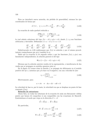 130
Para no introducir nueva notación, sin pérdida de generalidad, rotemos los ejes
coordenados de forma que
~
n ↑↑ b
x , ξ = x ⇒ ∇ = b
x
∂
∂x
, (∇ = ~
n
∂
∂ξ
) (4.22)
La ecuación de onda quedará reducida a
∂2Φ(x, t)
∂x2
−
1
c2
∂2Φ(x, t)
∂t2
= 0 (4.23)
la cual admite soluciones del tipo f(x − ct) y g(x + ct), donde f y g son funciónes
arbitrarias y derivables. Definiendo u ≡ x − ct y w ≡ x + ct
∂f
∂x
=
df
du
,
∂2f
∂x2
=
d2f
du2
,
∂f
∂t
= −c
df
du
,
∂2f
∂t2
= c2 d2f
du2
(4.24)
Substituyendo en 4.23 confirmamos que f(u) es solución y por el mismo proced-
imiento comprobamos que g(w) también lo es.
Dado que la ecuación es de segundo orden y que las funciones f(u) y g(w) son
linealmente independientes, la solución general es del tipo
Φ(x, t) = f(x − ct) + g(x + ct) (4.25)
Diremos que la solución anterior resulta de la superposición, o interferencia de dos
modos que se propagan en sentidos opuestos entre sı́.
En la figura 4.2 vemos cómo la función f se propaga sin deformarse en el sentido
positivo del eje x, mientras que g lo hace en el negativo, con una velocidad de fase
vf =
µ
dx
dt
¶
u=cte
= c (4.26)
Efectivamente, para
u = cte ⇒ du = dx − cdt = 0
La velocidad de fase es, por lo tanto, la velocidad con que se desplaza un punto de fase
constante f(u0).
Relación de estructura:
Ahora bien, no todas las soluciones de la ecuación de onda son fı́sicamente válidas
puesto que hemos de comprobar si son compatibles con las ecuaciones de Maxwell.
Limitándonos al modo que viaja en la dirección ~
n = +b
x
~
E = ~
E(u) , ~
B = ~
B(u)
En particular,
∇ · ~
E = 0 ⇒ b
x ·
d ~
E
d u
= 0 (4.27)
∇ ∧ ~
E = −
∂ ~
B
∂ t
⇒ b
x ∧
d ~
E
d u
= c
d ~
B
d u
(4.28)
 