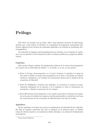 Prólogo
Este libro, de acuerdo con su tı́tulo, ofrece unas primeras nociones de electromag-
netismo que, como indica el subtı́tulo, se acompañan de programas comentados para
ilustrar algunas de las técnicas de ordenador aplicables a la solución de problemas elec-
tromagnéticos.
Su contenido se organiza, aproximadadamente por mitades, en un conjunto de capı́tu-
los y otro de apéndices. En la mayorı́a de ellos se incluyen problemas y programas Mathe-
matica.
Capı́tulos:
Este primer bloque contiene los fundamentos básicos de la teorı́a electromagnética
en el marco de la relatividad de Galileo 1 y se divide, a su vez, en tres partes:
Parte I (Campo electromagnético en el vacı́o). Contiene 4 capı́tulos a lo largo de
los cuales se define al campo electromagnético en el vacı́o, se postulan sus fuentes
estáticas y dinámicas y se estudian las conclusiones básicas que se deducen de las
ecuaciones de Maxwell.
Parte II (Multipolos). Contiene dos capı́tulos, en el primero se expone la repre-
sentación multipolar de la materia y en el segundo se trata el movimiento de
monopolos y dipolos en presencia de los campos.
Parte III (Campo electromagnético en los medios materiales). Contiene tres capı́tu-
los en los que se estudian los campos en medios polarizables y conductores ası́ como
las consecuencias de las ecuaciones de Maxwell para este tipo de medios.
Apéndices:
En los apéndices se incluye una serie de complementos al contenido de los capı́tulos.
En ellos se amplian cuestiones que sólo se apuntan en la primera parte, se añaden
temas de cálculo numérico, se suministran tablas, fórmulas y un mı́nimo de fundamentos
matemáticos.
1
Véase [Garcı́a Olmedo].
xiii
 
