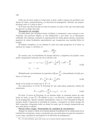 132
Cada uno de estos modos es tránsversal, es decir, ambos campos son paralelos a los
frentes de onda y perpendiculares a la dirección de propagación. Además, son perpen-
diculares entre sı́ y están en fase 7.
Si ~
E tiene una dirección fija en todos los puntos, la onda se dice que está polarizada
linealmente en dicha dirección.
Transporte de energı́a:
La onda plana, por extenderse hasta el infinito y transportar, como veremos a con-
tinuación, una potencia infinita, es una idealización y, por tanto, no es fı́sicamente
realizable. Sin embargo, mediante la superposición de ondas planas pueden construirse
paquetes de ondas localizados espacialmente que transportan una cantidad finita de
energı́a.
El balance energético, en un volumen V, para una onda progresiva en el vacı́o, en
ausencia de cargas y corrientes, es
Φ(~
P) = −
dWem
dt
En nuestro caso, las densidades de energı́a eléctrica y magnética son iguales, como
puede comprobarse haciendo uso de la relación 4.31.
ωem = ωe + ωm =
1
2
µ
ε0E2
+
1
µ0
B2
¶
= ε0E2
=
B2
µ0
ωe = ωm
(4.32)
Multiplicando vectorialmente la expresión 4.29 por
~
E
µ0
y desarrollando el triple pro-
ducto, se tiene que
~
P =
1
µ0
~
E ∧ ~
B =
1
µ0c
E2
~
n (4.33)
donde se ha tenido en cuenta que ~
n · ~
E = 0.
En consecuencia, el vector de Poynting de una onda plana progresiva admite las
expresiones
~
P = c ε0E2
~
n = c
B2
µ0
~
n = ωem ~
c , ~
c = c~
n (4.34)
Es decir, el vector de Poynting, en un instante dado, es constante dentro de cada
frente de onda, ya que ~
E y ~
B también lo son, y su dirección y sentido coinciden con
los de propagación. Aparece además, formalmente, como un vector densidad de flujo de
energı́a, donde ~
c representa la velocidad de arrastre, o transporte, de dicha energı́a. Es
fácil comprobar, integrando sobre un frente de onda, que la energı́a transportada por
una onda plana es infinita.
Fuerza sobre cargas. Transmisión de cantidad de movimiento:
Aunque no vamos a tratar en su forma general el problema de la conservación de la
cantidad de movimiento, vamos a comprobar que una onda plana es capaz de comunicar,
a una carga, cantidad de movimiento en la dirección de propagación.
7 ~
E y c B están definidos, para cada modo, por la misma función espacio-temporal.
 