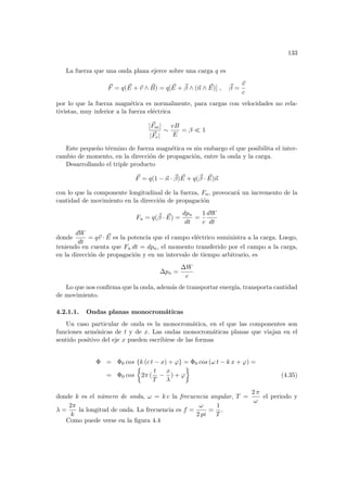 133
La fuerza que una onda plana ejerce sobre una carga q es
~
F = q( ~
E + ~
v ∧ ~
B) = q[ ~
E + ~
β ∧ (~
n ∧ ~
E)] , ~
β =
~
v
c
por lo que la fuerza magnética es normalmente, para cargas con velocidades no rela-
tivistas, muy inferior a la fuerza eléctrica
|~
Fm|
|~
Fe|
∼
vB
E
= β ¿ 1
Este pequeño término de fuerza magnética es sin embargo el que posibilita el inter-
cambio de momento, en la dirección de propagación, entre la onda y la carga.
Desarrollando el triple producto
~
F = q(1 − ~
n · ~
β) ~
E + q(~
β · ~
E)~
n
con lo que la componente longitudinal de la fuerza, Fn, provocará un incremento de la
cantidad de movimiento en la dirección de propagación
Fn = q(~
β · ~
E) =
dpn
dt
=
1
c
dW
dt
donde
dW
dt
= q~
v · ~
E es la potencia que el campo eléctrico suministra a la carga. Luego,
teniendo en cuenta que Fn dt = dpn, el momento transferido por el campo a la carga,
en la dirección de propagación y en un intervalo de tiempo arbitrario, es
∆pn =
∆W
c
Lo que nos confirma que la onda, además de transportar energı́a, transporta cantidad
de movimiento.
4.2.1.1. Ondas planas monocromáticas
Un caso particular de onda es la monocromática, en el que las componentes son
funciones armónicas de t y de x. Las ondas monocromáticas planas que viajan en el
sentido positivo del eje x pueden escribirse de las formas
Φ = Φ0 cos {k (c t − x) + ϕ} = Φ0 cos (ω t − k x + ϕ) =
= Φ0 cos
½
2π (
t
T
−
x
λ
) + ϕ
¾
(4.35)
donde k es el número de onda, ω = k c la frecuencia angular, T =
2 π
ω
el periodo y
λ =
2π
k
la longitud de onda. La frecuencia es f =
ω
2 pi
=
1
T
.
Como puede verse en la figura 4.4
 