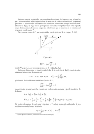 135
Haremos uso de potenciales que cumplan el contraste de Lorenz y, en primer lu-
gar, hallaremos una solución general de la ecuación de onda con la simetrı́a propia del
problema. A continuación buscaremos las soluciones particulares compatibles con la ex-
istencia de ∆q(t) en ~
r 0
0 y con el principio de causalidad. Simplificaremos esta segunda
etapa limitándonos al caso de cargas no relativistas que se mueven en el entorno del
origen de coordenadas 10.
Para puntos, como el P, que no coinciden con la posición de la carga ( R 6= 0)
q(t) R
r
y
^
x
^
z
^
P
0
∆
r ’
Figura 4.5:
∇2
RV − µ0ε0
∂2V
∂t2
= 0
donde ∇R opera sobre las componentes de ~
R = (Rx, Ry, Rz).
Dado que el problema es simétrico alrededor de la posición de ∆q(t), existirán solu-
ciones del mismo con dicha simetrı́a
V = V (R) ⇒ para R 6= 0 , ∇2
RV =
1
R
∂2
∂R2
(R V )
por lo que, definiendo una nueva función Φ = R V ,
∂2Φ
∂R2
− µ0ε0
∂2Φ
∂t2
= 0
cuya solución general ya se ha encontrado en la sección anterior y puede escribirse de
la forma
Φ = fR
¡
t − R
c
¢
+ fA
¡
t + R
c
¢
V (~
r, t) =
1
R
fR
µ
t −
R
c
¶
+
1
R
fA
µ
t +
R
c
¶
= VR(~
r, t) + VA(~
r, t)
VR recibe el nombre de potencial retardado y VA el de potencial adelantado. Si nos
quedamos con el término retardado
VR =
1
R
fR (t − τ(R)) , τ =
R
c
10
Véase [Garcı́a Olmedo] para un tratamiento más amplio.
 