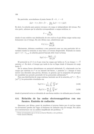 136
En particular, acercándonos al punto fuente R → 0 , τ → 0
fR(t − τ) ' f(t) + ˙
f τ , lı́m
R→0
fR (t − τ) = fR(t)
Es decir, la solución para puntos cercanos a la carga es independiente del retraso. Por
otra parte, sabemos que la solución correspondiente a cargas estáticas, es
V =
∆q
4πε0 R
siendo el caso estático una idealización de otro real en el que dichas cargas varı́an muy
lentamente con el tiempo. En este último caso, admitiremos que
V (~
r, t) '
∆q(t)
4πε0 R
Obviamente, debemos considerar a este potencial como un caso particular del re-
tardado cuando la variación es muy lenta y el retraso despreciable. Teniendo en cuenta
que t = (t − τ)τ=0, la solución general buscada debe tener la forma
VR(~
r, t) =
∆q (t − τ)
4πε0 R
El potencial en (~
r, t) es el que crean las cargas que habı́a en ~
r 0
0 un tiempo τ = R
c
anterior a t. Es decir, el tiempo que tarda la luz en llegar desde el elemento de carga
hasta P.
De la misma forma obtendrı́amos un potencial adelantado VA relacionado con las
cargas que existirán en ~
r 0 en un instante del futuro, τ posterior a t. Aunque el tema
merece una discusión más precisa, diremos, en general, que la aceptación del principio
de causalidad nos permite prescindir de los potenciales adelantados 11.
Para una distribución de carga continua, haciendo uso de la notación ρ
¡
~
r 0, t − R
c
¢
≡
[ ρ(~
r 0 )], los potenciales retardados son
VR(~
r, t) =
1
4πε0
Z
V0
[ ρ ]
R
dv0
(4.38)
~
AR(~
r, t) =
µ0
4π
Z
V0
[~
j ]
R
dv0
(4.39)
donde el potencial vector se obtendrı́a de una forma similar a la utilizada para el escalar.
4.4. Relación de las ondas electromagnéticas con sus
fuentes. Emisión de radiación
Queremos, por último, poner de manifiesto el proceso básico por el cual las cargas
en movimiento pueden dar lugar al fenómeno de radiación neta de energı́a. Por ahora
nos contentaremos con un análisis simplificado del problema. 12
11
Véase el tratamiento que se le da en [Garcı́a Olmedo] a este problema.
12
Véase [Garcı́a Olmedo].
 