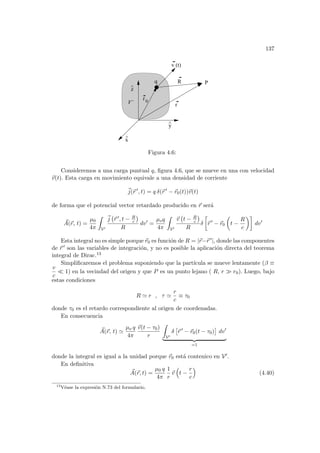 137
r
y
^
x
^
z
^
v (t)
P
0
r
q
V’
R
Figura 4.6:
Consideremos a una carga puntual q, figura 4.6, que se mueve en una con velocidad
~
v(t). Esta carga en movimiento equivale a una densidad de corriente
~
j(~
r 0
, t) = q δ(~
r 0
− ~
r0(t))~
v(t)
de forma que el potencial vector retardado producido en ~
r será
~
A(~
r, t) =
µ0
4π
Z
V0
~
j
¡
~
r 0, t − R
c
¢
R
dv0
=
µoq
4π
Z
V0
~
v
¡
t − R
c
¢
R
δ
·
~
r 0
− ~
r0
µ
t −
R
c
¶¸
dv0
Esta integral no es simple porque ~
r0 es función de R = |~
r−~
r 0|, donde las componentes
de ~
r 0 son las variables de integración, y no es posible la aplicación directa del teorema
integral de Dirac.13
Simplificaremos el problema suponiendo que la partı́cula se mueve lentamente (β ≡
v
c
¿ 1) en la vecindad del origen y que P es un punto lejano ( R, r À r0). Luego, bajo
estas condiciones
R ' r , τ '
r
c
≡ τ0
donde τ0 es el retardo correspondiente al origen de coordenadas.
En consecuencia
~
A(~
r, t) '
µo q
4π
~
v(t − τ0)
r
Z
V0
δ
£
~
r 0
− ~
r0(t − τ0)
¤
dv0
| {z }
=1
donde la integral es igual a la unidad porque ~
r0 está contenico en V0.
En definitiva
~
A(~
r, t) =
µ0 q
4π
1
r
~
v
³
t −
r
c
´
(4.40)
13
Véase la expresión N.73 del formulario.
 