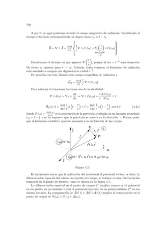 138
A partir de aquı́ podemos deducir el campo magnético de radiación. Escribiendo el
tiempo retardado correspondiente al origen como tro ≡ t − τ0
~
B = ∇ ∧ ~
A =
µ0q
4π







1
r
∇ ∧ ~
v (tr0) + ∇
µ
1
r
¶
| {z }
→0
∧~
v (tr0)







Desechamos el término en que aparece ∇
µ
1
r
¶
, porque al ser ∼ r−2 será desprecia-
ble frente al primero para r → ∞. Además, como veremos, el fenómeno de radiación
está asociado a campos con dependencia radial r−1.
De acuerdo con esto, llamaremos campo magnético de radiación a
~
BR =
µoq
4π
1
r
∇ ∧ ~
v (tr0)
Para calcular el rotacional haremos uso de la identidad
∇ ∧ ~
a(u) = ∇u ∧
d~
a
du
⇒ ∇ ∧ ~
v (tr0) =
1
c
d~
v (tr0)
d tr0
∧ r̂
~
BR(~
r, t) =
µ0q
4πc
1
r
~
a
³
t −
r
c
´
∧ b
r =
µ0q
4πc
1
r
a
³
t −
r
c
´
sen θ b
ϕ (4.41)
donde ~
a(tr0) = d~
v(tr0)
d tr0
es la aceleración de la partı́cula, evaluada en un instante retardado
tr0 = t − r
c y se ha supuesto que la partı́cula se acelera en la dirección z. Vemos, pués,
que el fenómeno radiativo aparece asociado a la aceleración de las cargas.
t
=t +∆
0
τ
t r0 =t−
t’r0 =t− r0 r0
| r + /c
r
r+
P
P’
∆
∆
r
r
t
x
^
z
^
y
^
∆ r |
Figura 4.7:
Es interesante notar que la aplicación del rotacional al potencial vector, es decir, la
diferenciación espacial del mismo en el punto de campo, se traduce en una diferenciación
temporal en el punto de fuentes, como se ilustra en la figura 4.7.
La diferenciación espacial en el punto de campo P, implica comparar el potencial
en ese punto, en un instante t, con el potencial existente en un punto próximo P0 en ese
mismo instante. La comparación de ~
A(~
r, t) y ~
A(~
r + ∆~
r, t) implica la comparación en el
punto de origen de ~
v(tr0) y ~
v(tr0 + ∆tr0).
 
