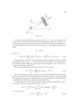 139
x
^
oo
r
^
a
B
E
y
^
r
r
P
ϕ
z
θ
^
Figura 4.8:
Aunque de forma más laboriosa, podrı́amos calcular ~
ER, a partir de los potenciales
escalar y vector, despreciando los términos cuya dependencia radial sea superior a r−1.
Sin embargo, puede suponerse que los campos de radiación cumplen, aproximadamente,
la misma relación de estructura que las ondas planas, la cual, despejando ~
E, toma la
forma
~
E = c ~
B ∧ ~
n
por lo que
~
ER(~
r, t) =
µ0q
4π
1
r
h
~
a
³
t −
r
c
´
∧ b
r
i
∧ b
r =
µ0q
4π
1
r
a
³
t −
r
c
´
sen θ b
θ (4.42)
Esta suposición, que puede ser comprobada haciendo el cálculo apuntado, es además
razonable puesto que, para r → ∞, un observador podrá asimilar, en el entorno de ~
r,
a la superficie esférica del frente de onda con su plano tangente y verá a ~
BR como un
campo de onda plana ( figura 4.8).
El vector de Poynting será, como en el caso de las ondas planas
~
P = c
B2
µ0
b
r =
µ0q2
16π2c
1
r2
a2
sen2
θ b
r , ~
P ↑↑ ~
r (4.43)
El vector Poynting es el flujo de potencia a través de la unidad de superficie. Puesto
que ~
P es paralelo y tiene el mismo sentido que b
r, representa en todo caso un flujo neto
de energı́a que abandona a la carga que radia. La potencia radiada es pues proporcional
al cuadrado de la aceleración y depende marcadamente de θ.
Se llama potencia de radiación a la potencia total, radiada por la partı́cula, que en
un instante t atraviesa una superficie esferica de radio r.
P(r, t) =
Z
S
~
P · d~
s =
Z π
θ=0
Z 2π
φ=0
~
P r2
senθ dθdϕ =
µ0 q2
6πc
a2
o, con más detalle
P(r, t) =
µo q2
6πc
³
a(t −
r
c
)
´2
(4.44)
 