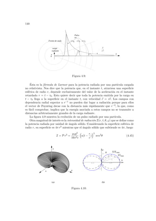 140
carga
a
r
Frente de onda
Pulso
en
t=t
t=t 2
1
0
1
r2
radiante
t=t
Figura 4.9:
Ésta es la fórmula de Larmor para la potencia radiada por una partı́cula cargada
no relativista. Nos dice que la potencia que, en el instante t, atraviesa una superficie
esférica de radio r, depende exclusivamente del valor de la aceleración en el instante
retardado τ = t − τ0. Esto quiere decir que toda la potencia emitida por la carga en
t − τ0 llega a la superficie en el instante t, con velocidad ~
c = cb
r. Los campos con
dependencia radial superior a r−1 no pueden dar lugar a radiación porque para ellos
el vector de Poynting decae con la distancia más rápidamente que r−2, lo que, como
es fácil comprobar, implica que la energı́a asociada a estos campos no se transmite a
distancias arbitrariamente grandes de la carga radiante.
La figura 4.9 muestra la evolución de un pulso radiado por una partı́cula.
Otra magnitud de interés es la intensidad de radiación I(r, t, θ, ϕ) que se define como
la potencia radiada por unidad de ángulo sólido. Considerando la superficie esférica de
radio r, su superficie es 4π r2 mientras que el ángulo sólido que subtiende es 4π, luego
I = P r2
=
µ0q2
16π2c
³
a(t −
r
c
)
´2
sen2
θ (4.45)
-1 -0.5 0.5 1
-0.4
-0.2
0.2
0.4
θ
x
z
E/E
I/I
max
max
x
z
y
(a) (b)
Figura 4.10:
 