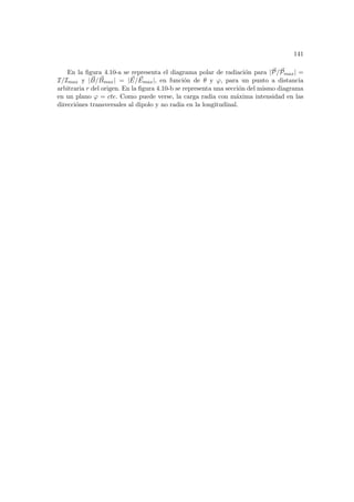 141
En la figura 4.10-a se representa el diagrama polar de radiación para |~
P/~
Pmax| =
I/Imax y | ~
B/ ~
Bmax| = | ~
E/ ~
Emax|, en función de θ y ϕ, para un punto a distancia
arbitraria r del origen. En la figura 4.10-b se representa una sección del mismo diagrama
en un plano ϕ = cte. Como puede verse, la carga radia con máxima intensidad en las
direcciónes transversales al dipolo y no radia en la longitudinal.
 