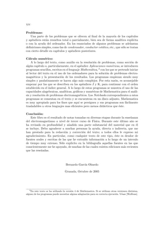 xiv
Problemas:
Una parte de los problemas que se ofrecen al final de la mayorı́a de los capı́tulos
y apéndices están resueltos total o parcialmente, bien sea de forma analı́tica explı́cita
o con la ayuda del ordenador. En los enunciados de algunos problemas se adelantan
definiciones simples, como las de condensador, conductor estático, etc., que sólo se tratan
con cierto detalle en capı́tulos y apéndices posteriores.
Cálculo numérico:
A lo largo del texto, como auxilio en la resolución de problemas, como sección de
algún capı́tulo o, particularmente, en el apéndice Aplicaciones numéricas, se introducen
programas sencillos, escritos en el lenguaje Mathemática, 2 con los que se pretende iniciar
al lector del texto en el uso de los ordenadores para la solución de problemas electro-
magnéticos y la presentación de los resultados. Los programas empiezan siendo muy
simples y paulatinamente se hacen algo más complejos. Por esta razón, es aconsejable
empezar por los que se describen en los apéndices J y K, para continuar con el orden
establecido en el ı́ndice general. A lo largo de estos programas se muestra el uso de las
capacidades alagebraicas, analı́ticas, gráficas y numéricas de Mathematica para el análi-
sis y resolución de problemas electromagnéticos. Los Notebooks correspondientes a estos
programas se comentan en el texto y se encuentran en un disco adjunto. Mathematica
es muy apropiado para los fines que aquı́ se persiguen y sus programas son fácilmente
trasladables a otros lenguajes mas eficientes pero menos didácticos que éste.
Conclusión:
Este libro es el resultado de notas tomadas en diversas etapas durante la enseñanza
del electromagnetismo a nivel de tercer curso de Fı́sica. Durante este último año se
ha revisado en profundidad y añadido una parte substancial del material que en él
se incluye. Debo agradecer a muchas personas la ayuda, directa o indirecta, que me
han prestado para la redacción y corrección del texto; a todos ellos le expreso mi
agradecimiento. En particular, como cualquier texto de este tipo, éste es deudor de
fuentes orales y escritas de las que he extraido información a lo largo de un intevalo
de tiempo muy extenso. Sólo explicito en la bibliografı́a aquellas fuentes en las que
conscientemente me he apoyado, de muchas de las cuales existen ediciones más recientes
que las reseñadas.
Bernardo Garcı́a Olmedo
Granada, Octubre de 2005
2
En este texto se ha utilizado la versión 4 de Mathematica. Si se utilizan otras versiones distintas,
alguno de los programas puede necesitar alguna adaptación para su correcta ejecución. Véase [Wolfram].
 