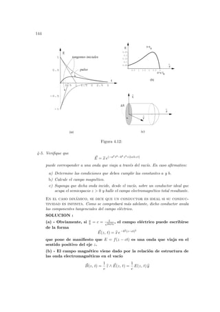 144
0.5 1 1.5 2 2.5 3
0.05
0.1
0.15
0.2
0.25
0.5 1 1.5 2 2.5 3
-1
-0.5
0.5
1
E
t
pulso
tangentes iniciales
x
^
y
^
z
^
∆S
t=t0
z=c t0
z
^
E
(b)
(a) (c)
Figura 4.12:
4-5. Verifique que
~
E = b
x e(−a2 t2−b2 z2+2 a b z t)
puede corresponder a una onda que viaja a través del vacı́o. En caso afirmativo:
a) Determine las condiciones que deben cumplir las constantes a y b.
b) Calcule el campo magnético.
c) Suponga que dicha onda incide, desde el vacı́o, sobre un conductor ideal que
ocupa el semiespacio z > 0 y halle el campo electromagnético total resultante.
En el caso dinámico, se dice que un conductor es ideal si su conduc-
tividad es infinita. Como se comprobará más adelante, dicho conductor anula
las componentes tangenciales del campo eléctrico.
SOLUCION :
(a) - Obviamente, si a
b = c = 1
√
µ0ε0
, el campo eléctrico puede escribirse
de la forma
~
E(z, t) = b
x e−b2(z−ct)2
que pone de manifiesto que E = f(z − ct) es una onda que viaja en el
sentido positivo del eje z.
(b) - El campo magnético viene dado por la relación de estructura de
las onda electromagnéticas en el vacı́o
~
B(z, t) =
1
c
b
z ∧ ~
E(z, t) =
1
c
E(z, t) b
y
 