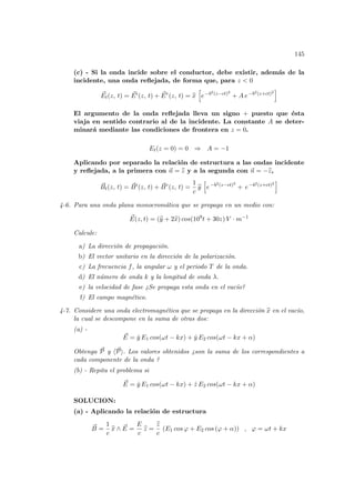 145
(c) - Si la onda incide sobre el conductor, debe existir, además de la
incidente, una onda reflejada, de forma que, para z < 0
~
Et(z, t) = ~
Ei
(z, t) + ~
Er
(z, t) = b
x
h
e−b2(z−ct)2
+ A e−b2(z+ct)2
i
El argumento de la onda reflejada lleva un signo + puesto que ésta
viaja en sentido contrario al de la incidente. La constante A se deter-
minará mediante las condiciones de frontera en z = 0.
Et(z = 0) = 0 ⇒ A = −1
Aplicando por separado la relación de estructura a las ondas incidente
y reflejada, a la primera con ~
n = b
z y a la segunda con ~
n = −b
z,
~
Bt(z, t) = ~
Bi
(z, t) + ~
Br
(z, t) =
1
c
b
y
h
e−b2(z−ct)2
+ e−b2(z+ct)2
i
4-6. Para una onda plana monocromática que se propaga en un medio con:
~
E(z, t) = (b
y + 2b
x) cos(109
t + 30z) V · m−1
Calcule:
a) La dirección de propagación.
b) El vector unitario en la dirección de la polarización.
c) La frecuencia f, la angular ω y el periodo T de la onda.
d) El número de onda k y la longitud de onda λ.
e) la velocidad de fase ¿Se propaga esta onda en el vacı́o?
f) El campo magnético.
4-7. Considere una onda electromagnética que se propaga en la dirección b
x en el vacı́o,
la cual se descompone en la suma de otras dos:
(a) -
~
E = ŷ E1 cos(ωt − kx) + ŷ E2 cos(ωt − kx + α)
Obtenga ~
P y h~
Pi. Los valores obtenidos ¿son la suma de los correspondientes a
cada componente de la onda ?
(b) - Repita el problema si
~
E = ŷ E1 cos(ωt − kx) + ẑ E2 cos(ωt − kx + α)
SOLUCION:
(a) - Aplicando la relación de estructura
~
B =
1
c
b
x ∧ ~
E =
E
c
b
z =
b
z
c
(E1 cos ϕ + E2 cos (ϕ + α)) , ϕ = ωt + kx
 