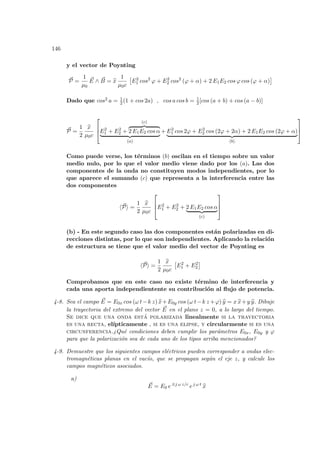 146
y el vector de Poynting
~
P =
1
µ0
~
E ∧ ~
B = b
x
1
µ0c
£
E2
1 cos2
ϕ + E2
2 cos2
(ϕ + α) + 2 E1E2 cos ϕ cos (ϕ + α)
¤
Dado que cos2 a = 1
2 (1 + cos 2a) , cos a cos b = 1
2 [cos (a + b) + cos (a − b)]
~
P =
1
2
b
x
µ0c


E2
1 + E2
2 +
(c)
z }| {
2 E1E2 cos α
| {z }
(a)
+ E2
1 cos 2ϕ + E2
2 cos (2ϕ + 2α) + 2 E1E2 cos (2ϕ + α)
| {z }
(b)



Como puede verse, los términos (b) oscilan en el tiempo sobre un valor
medio nulo, por lo que el valor medio viene dado por los (a). Las dos
componentes de la onda no constituyen modos independientes, por lo
que aparece el sumando (c) que representa a la interferencia entre las
dos componentes
h~
Pi =
1
2
b
x
µ0c


E2
1 + E2
2 + 2 E1E2 cos α
| {z }
(c)



(b) - En este segundo caso las dos componentes están polarizadas en di-
recciones distintas, por lo que son independientes. Aplicando la relación
de estructura se tiene que el valor medio del vector de Poynting es
h~
Pi =
1
2
b
x
µ0c
£
E2
1 + E2
2
¤
Comprobamos que en este caso no existe término de interferencia y
cada una aporta independientente su contribución al flujo de potencia.
4-8. Sea el campo ~
E = E0x cos (ω t−k z) b
x+E0y cos (ω t−k z +ϕ) b
y = x b
x+y b
y. Dibuje
la trayectoria del extremo del vector ~
E en el plano z = 0, a lo largo del tiempo.
Se dice que una onda está polarizada linealmente si la trayectoria
es una recta, elı́pticamente , si es una elipse, y circularmente si es una
circunferencia.¿Qué condiciones deben cumplir los parámetros E0x, E0y y ϕ
para que la polarización sea de cada uno de los tipos arriba mencionados?
4-9. Demuestre que los siguientes campos eléctricos pueden corresponder a ondas elec-
tromagnéticas planas en el vacı́o, que se propagan según el eje z, y calcule los
campos magnéticos asociados.
a)
~
E = E0 e±j ω z/c
ej ω t
b
x
 