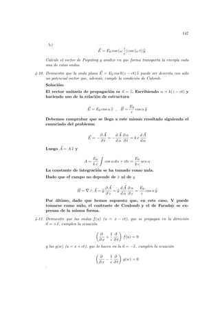 147
b)
~
E = E0 cos (ω
z
c
) cos (ω t) b
y
Calcule el vector de Poynting y analize en que forma transporta la energı́a cada
una de estas ondas.
4-10. Demuestre que la onda plana ~
E = E0 cos k(z − ct) b
x puede ser descrita con sólo
un potencial vector que, además, cumple la condición de Culomb.
Solución:
El vector unitario de propagación es ~
n = b
z. Escribiendo α = k(z − ct) y
haciendo uso de la relación de estructura
~
E = E0 cos α b
x , ~
B =
E0
c
cos α b
y
Debemos comprobar que se llega a este mismo resultado siguiendo el
enunciado del problema:
~
E = −
∂ ~
A
∂ t
= −
d ~
A
d α
∂ α
∂ t
= k c
d ~
A
d α
Luego ~
A = A b
x y
A =
E0
k c
Z
cos α dα + cte =
E0
k c
sen α
La constante de integración se ha tomado como nula.
Dado que el campo no depende de x ni de y
~
B = ∇ ∧ ~
A = b
y
∂ ~
A
∂ z
= b
y
d ~
A
d α
∂ α
∂ z
=
E0
c
cos α b
y
Por último, dado que hemos supuesto que, en este caso, V puede
tomarse como nulo, el contraste de Coulomb y el de Faraday se ex-
presan de la misma forma.
4-11. Demuestre que las ondas f(u) (u = x − ct), que se propagan en la dirección
~
n = +b
x, cumplen la ecuación
µ
∂
∂ x
+
1
c
∂
∂ t
¶
f(u) = 0
y las g(w) (u = x + ct), que lo hacen en la ~
n = −b
x, cumplen la ecuación
µ
∂
∂ x
−
1
c
∂
∂ t
¶
g(w) = 0
.
 