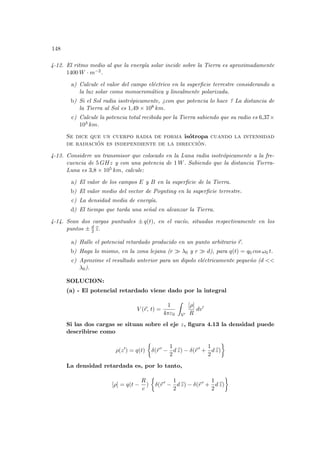 148
4-12. El ritmo medio al que la energı́a solar incide sobre la Tierra es aproximadamente
1400 W · m−2.
a) Calcule el valor del campo eléctrico en la superficie terrestre considerando a
la luz solar como monocromática y linealmente polarizada.
b) Si el Sol radia isotrópicamente, ¿con que potencia lo hace ? La distancia de
la Tierra al Sol es 1,49 × 108 km.
c) Calcule la potencia total recibida por la Tierra sabiendo que su radio es 6,37×
103 km.
Se dice que un cuerpo radia de forma isótropa cuando la intensidad
de radiación es independiente de la dirección.
4-13. Considere un transmisor que colocado en la Luna radia isotrópicamente a la fre-
cuencia de 5 GHz y con una potencia de 1 W. Sabiendo que la distancia Tierra-
Luna es 3,8 × 105 km, calcule:
a) El valor de los campos E y B en la superficie de la Tierra.
b) El valor medio del vector de Poynting en la superficie terrestre.
c) La densidad media de energı́a.
d) El tiempo que tarda una señal en alcanzar la Tierra.
4-14. Sean dos cargas puntuales ± q(t), en el vacı́o, situadas respectivamente en los
puntos ± d
2 b
z.
a) Halle el potencial retardado producido en un punto arbitrario ~
r.
b) Haga lo mismo, en la zona lejana (r À λ0 y r À d), para q(t) = q0 cos ω0 t.
c) Aproxime el resultado anterior para un dipolo eléctricamente pequeño (d <<
λ0).
SOLUCION:
(a) - El potencial retardado viene dado por la integral
V (~
r, t) =
1
4πε0
Z
V0
[ρ]
R
dv0
Si las dos cargas se situan sobre el eje z, figura 4.13 la densidad puede
describirse como
ρ(z0
) = q(t)
½
δ(~
r 0
−
1
2
d b
z) − δ(~
r 0
+
1
2
d b
z)
¾
La densidad retardada es, por lo tanto,
[ρ] = q(t −
R
c
)
½
δ(~
r 0
−
1
2
d b
z) − δ(~
r 0
+
1
2
d b
z)
¾
 