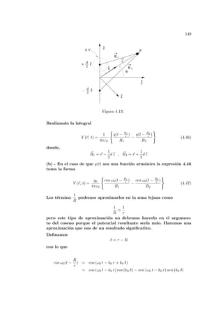 149
^
^
y
^
n
^
r
d
2
z
^
+
d
2
z
^
-
V
∆
 
 
 
θ
P
R
R
1
2
z
x
Figura 4.13:
Realizando la integral
V (~
r, t) =
1
4πε0
(
q(t − R1
c )
R1
−
q(t − R2
c )
R2
)
(4.46)
donde,
~
R1 = ~
r −
1
2
d b
z , ~
R2 = ~
r +
1
2
d b
z
(b) - En el caso de que q(t) sea una función armónica la expresión 4.46
toma la forma
V (~
r, t) =
q0
4πε0
(
cos ω0(t − R1
c )
R1
−
cos ω0(t − R2
c )
R2
)
(4.47)
Los término
1
R
podemos aproximarlos en la zona lejana como
1
R
'
1
r
pero este tipo de aproximación no debemos hacerlo en el argumen-
to del coseno porque el potencial resultante serı́a nulo. Haremos una
aproximación que nos de un resultado significativo.
Definamos
δ = r − R
con lo que
cos ω0(t −
R
c
) = cos (ω0 t − k0 r + k0 δ)
= cos (ω0 t − k0 r) cos (k0 δ) − sen (ω0 t − k0 r) sen (k0 δ)
 