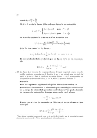 150
donde k0 =
ω0
c
=
2π
λ0
Si R À d, según la figura 4.13, podemos hacer la aproximación
δ = ~
n · ~
r 0
=



δ1 = 1
2 d cos θ para ~
r 0 = 1
2 d
δ2 = −1
2 d cos θ para ~
r 0 = −1
2 d
de acuerdo con ésto la ecuación 4.47 se aproxima por
V (~
r, t) ' −
q0
2πε0
sen ω0 (t − r
c )
r
sen (k0
d
2
cos θ)
(c) - En este caso d  λ0, luego y
x =
1
2
k0 d cos θ = π
d
λ0
cos θ  1 ⇒ sen x ' x ⇒
El potencial retardado producido por un dipolo corto es, en consecuen-
cia
V (~
r, t) ' −
q0
2ε0
d
λ0
sen ω0 (t − r
c )
r
cos θ
4-15. La figura 4.13 muestra dos cargas puntuales, de igual magnitud y signo opuesto,
unidas mediante un conductor de longitud d por el que circula una corriente tal
que q = q0 cos ωt. Bajo la condición de campo lejano, r  d, y suponiendo que
el dipolo es eléctricamente corto, d  λ, halle La potencia radiada. 16
Solución:
Para este apartado seguiremos los pasos dados en la sección 4.4
Previamente calcularemos la intensidad aplicando la ley de conservación
de la carga: La intensidad que entra en el volumen V es igual a la razón
de incremento temporal de la carga almacenada en el mismo.
I =
d q
d t
= −q0 ω sen ω t
Puesto que se trata de un conductor filiforme, el potencial vector viene
dado por
~
A(~
r, t) = b
z
µ0
4π
Z 1
2
d
−1
2
d
I(t − R
c ) dz 0
R
16
Esta última condición, como puede verse en la sección E.2, implica que la intensidad es cuasi-
estacionaria, es decir, que I = I(t) es aproximadamente independiente de z.
 