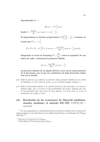 151
Aproximando R ' r
~
A(~
r, t) = −C b
z
1
r
sen u
donde C =
µ0ω p0
4π
, p0 = q0 d , u = ω (t −
r
c
).
Si despreciamos el término proporcional a ∇
µ
1
r
¶
∼
1
r2
, y tenemos en
cuenta que ∇ u = −ω
b
r
c
~
B = ∇ ∧ ~
A = −C
1
r
∇ ∧ (b
z sen u) = −
µ0ω2 p0
4π c
1
r
cos ω (t −
r
c
) sen θ b
ϕ
Integrando el vector de Poynting ~
P = c
B2
µ0
b
r sobre la superficie de una
esfera de radio r obtenemos la potencia radiada
P(r, t) =
µ0ω4 p2
0
6π c
cos2
ω (t −
r
c
)
La potencia radiante de un dipolo eléctrico crece con la cuarta potencia
de la frecuencia, por lo que las oscilaciones de baja frecuencia radian
muy poca energı́a.
4-16. Halle la potencia que radiarı́a un electrón clásico girando alrededor de un núcleo
de hidrógeno, en una órbita de radio a y con velocidad angular uniforme ω.
4-17. Halle la intensidad radiada en la colisión frontal de dos partı́culas, con carga de
distinto signo, que se mueven en las proximidades del origen. Suponga que una
de las partı́culas tiene una masa M muy superior a la de la otra, m, y que el
movimiento de ambas es lento.
4.6. Resolución de las ecuaciones de Maxwell unidimen-
sionales mediante el método FD–TD: FDTD 1D −
vacio.nb
17 Lo que expondremos a continuación ilustra la solución numérica de la ecuación de
ondas mediante el uso del método de las Diferencias Finitas en el Dominio del Tiempo
(FD-TD) 18.
17
Basado en un programa de S. González.
18
Finite Difference–Time Domain.Véase [Taflove].
 