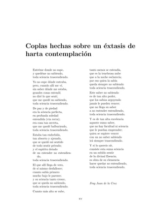 Coplas hechas sobre un éxtasis de
harta contemplación
Entréme donde no supe,
y quedéme no sabiendo,
toda sciencia trascendiendo.
Yo no supe dónde entraba,
pero, cuando allı́ me vı́,
sin saber dónde me estaba,
grandes cosas entendı́;
no diré lo que sentı́,
que me quedé no sabiendo,
toda sciencia trascendiendo.
De paz y de piedad
era la sciencia perfecta,
en profunda soledad
entendida (via recta);
era cosa tan secreta,
que me quedé balbuciendo,
toda sciencia trascendiendo.
Estaba tan embebido,
tan absorto y ajenado,
que se quedó mi sentido
de todo sentir privado;
y el espı́ritu dotado
de un entender no entendien-
do,
toda sciencia trascendiendo.
El que allı́ llega de vero,
de sı́ mismo desfallesce;
cuanto sabı́a primero
mucho bajo le paresce;
y su sciencia tanto cresce,
que se queda no sabiendo,
toda sciencia trascendiendo.
Cuanto más alto se sube,
tanto menos se entendı́a,
que es la tenebrosa nube
que a la noche esclarecı́a;
por eso quien la sabı́a
queda siempre no sabiendo
toda sciencia trascendiendo.
Este saber no sabiendo
es de tan alto poder,
que los sabios arguyendo
jamás le pueden vencer;
que no llega su saber
a no entender entendiendo,
toda sciencia trascendiendo.
Y es de tan alta excelencia
aqueste sumo saber,
que no hay facultad ni sciencia
que le puedan emprender;
quien se supiere vencer
con un no saber sabiendo
irá siempre trascendiendo.
Y si lo quereis oı́r,
consiste esta suma sciencia
en un subido sentir
de la divinal Esencia;
es obra de su clemencia
hacer quedar no entendiendo,
toda sciencia trascendiendo.
Fray Juan de la Cruz
xv
 