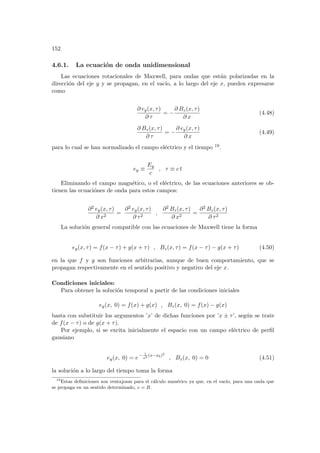 152
4.6.1. La ecuación de onda unidimensional
Las ecuaciones rotacionales de Maxwell, para ondas que están polarizadas en la
dirección del eje y y se propagan, en el vacı́o, a lo largo del eje x, pueden expresarse
como
∂ ey(x, τ)
∂ τ
= −
∂ Bz(x, τ)
∂ x
(4.48)
∂ Bz(x, τ)
∂ τ
= −
∂ ey(x, τ)
∂ x
(4.49)
para lo cual se han normalizado el campo eléctrico y el tiempo 19.
ey ≡
Ey
c
, τ ≡ c t
Eliminando el campo magnético, o el eléctrico, de las ecuaciones anteriores se ob-
tienen las ecuaciónes de onda para estos campos:
∂2 ey(x, τ)
∂ x2
=
∂2 ey(x, τ)
∂ τ2
,
∂2 Bz(x, τ)
∂ x2
=
∂2 Bz(x, τ)
∂ τ2
La solución general compatible con las ecuaciones de Maxwell tiene la forma
ey(x, τ) = f(x − τ) + g(x + τ) , Bz(x, τ) = f(x − τ) − g(x + τ) (4.50)
en la que f y g son funciones arbitrarias, aunque de buen comportamiento, que se
propagan respectivamente en el sentido positivo y negativo del eje x.
Condiciones iniciales:
Para obtener la solución temporal a partir de las condiciones iniciales
ey(x, 0) = f(x) + g(x) , Bz(x, 0) = f(x) − g(x)
basta con substituir los argumentos ’x’ de dichas funciones por ’x ± τ’, según se trate
de f(x − τ) o de g(x + τ).
Por ejemplo, si se excita inicialmente el espacio con un campo eléctrico de perfil
gausiano
ey(x, 0) = e− 1
a2 (x−x0)2
, Bz(x, 0) = 0 (4.51)
la solución a lo largo del tiempo toma la forma
19
Estas definiciones son ventajosas para el cálculo numérico ya que, en el vacı́o, para una onda que
se propaga en un sentido determinado, e = B.
 