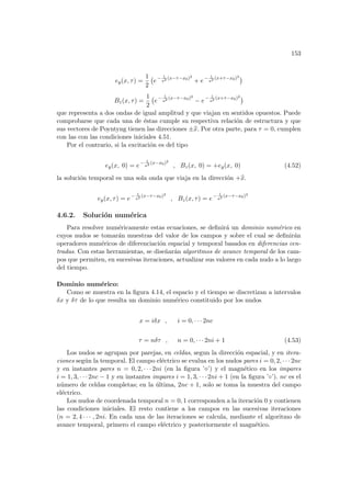 153
ey(x, τ) =
1
2
¡
e− 1
a2 (x−τ−x0)2
+ e− 1
a2 (x+τ−x0)2 ¢
Bz(x, τ) =
1
2
¡
e− 1
a2 (x−τ−x0)2
− e− 1
a2 (x+τ−x0)2 ¢
que representa a dos ondas de igual amplitud y que viajan en sentidos opuestos. Puede
comprobarse que cada una de éstas cumple su respectiva relación de estructura y que
sus vectores de Poyntyng tienen las direcciones ±b
x. Por otra parte, para τ = 0, cumplen
con las con las condiciones iniciales 4.51.
Por el contrario, si la excitación es del tipo
ey(x, 0) = e− 1
a2 (x−x0)2
, Bz(x, 0) = +ey(x, 0) (4.52)
la solución temporal es una sola onda que viaja en la dirección +b
x.
ey(x, τ) = e− 1
a2 (x−τ−x0)2
, Bz(x, τ) = e− 1
a2 (x−τ−x0)2
4.6.2. Solución numérica
Para resolver numéricamente estas ecuaciones, se definirá un dominio numérico en
cuyos nudos se tomarán muestras del valor de los campos y sobre el cual se definirán
operadores numéricos de diferenciación espacial y temporal basados en diferencias cen-
tradas. Con estas herramientas, se diseñarán algoritmos de avance temporal de los cam-
pos que permiten, en sucesivas iteraciones, actualizar sus valores en cada nudo a lo largo
del tiempo.
Dominio numérico:
Como se muestra en la figura 4.14, el espacio y el tiempo se discretizan a intervalos
δx y δτ de lo que resulta un dominio numérico constituido por los nudos
x = iδx , i = 0, · · · 2nc
τ = nδτ , n = 0, · · · 2ni + 1 (4.53)
Los nudos se agrupan por parejas, en celdas, segun la dirección espacial, y en itera-
ciones según la temporal. El campo eléctrico se evalua en los nudos pares i = 0, 2, · · · 2nc
y en instantes pares n = 0, 2, · · · 2ni (en la figura ’¦’) y el magnético en los impares
i = 1, 3, · · · 2nc − 1 y en instantes impares i = 1, 3, · · · 2ni + 1 (en la figura ’◦’). nc es el
número de celdas completas; en la última, 2nc + 1, solo se toma la muestra del campo
eléctrico.
Los nudos de coordenada temporal n = 0, 1 corresponden a la iteración 0 y contienen
las condiciones iniciales. El resto contiene a los campos en las sucesivas iteraciones
(n = 2, 4 · · · , 2ni. En cada una de las iteraciones se calcula, mediante el algoritmo de
avance temporal, primero el campo eléctrico y posteriormente el magnético.
 