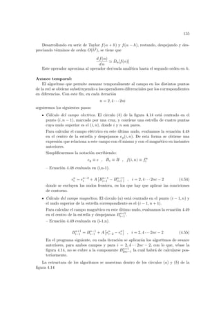 155
Desarrollando en serie de Taylor f(α + h) y f(α − h), restando, despejando y des-
preciando términos de orden O(h2), se tiene que
d f(α)
d α
' Dα[f(α)]
Este operador aproxima al operador derivada analı́tica hasta el segundo orden en h.
Avance temporal:
El algoritmo que permite avanzar temporalmente al campo en los distintos puntos
de la red se obtiene substituyendo a los operadores diferenciales por los correspondientes
en diferencias. Con este fı́n, en cada iteración
n = 2, 4 · · · 2ni
seguiremos los siguientes pasos:
Cálculo del campo electrico. El circulo (b) de la figura 4.14 está centrado en el
punto (i, n − 1), marcado por una cruz, y contiene una estrella de cuatro puntas
cuyo nudo superior es el (i, n), donde i y n son pares.
Para calcular el campo eléctrico en este último nudo, evaluamos la ecuación 4.48
en el centro de la estrella y despejamos ey(i, n). De esta forma se obtiene una
expresión que relaciona a este campo con él mismo y con el magnético en instantes
anteriores.
Simplificaremos la notación escribiendo:
ey ≡ e , Bz ≡ B , f(i, n) ≡ fn
i
– Ecuación 4.48 evaluada en (i,n-1).
en
i = en−2
i + A
£
Bn−1
i−1 − Bn−1
i+1
¤
, i = 2, 4 · · · 2nc − 2 (4.54)
donde se excluyen los nudos frontera, en los que hay que aplicar las conciciones
de contorno.
Cálculo del campo magnético. El circulo (a) está centrado en el punto (i − 1, n) y
el nudo superior de la estrella correspondiente es el (i − 1, n + 1).
Para calcular el campo magnético en este último nudo, evaluamos la ecuación 4.49
en el centro de la estrella y despejamos Bn+1
i−1 .
– Ecuación 4.49 evaluada en (i-1,n).
Bn+1
i−1 = Bn−1
i−1 + A
£
en
i−2 − en
i
¤
, i = 2, 4 · · · 2nc − 2 (4.55)
En el programa siguiente, en cada iteración se aplicarán los algoritmos de avance
anteriores, para ambos campos y para i = 2, 4 · · · 2nc − 2, con lo que, véase la
figura 4.14, no se cubre a la componente Bn+1
2nc−1 la cual habrá de calcularse pos-
teriormente.
La estructura de los algoritmos se muestran dentro de los cı́rculos (a) y (b) de la
figura 4.14
 
