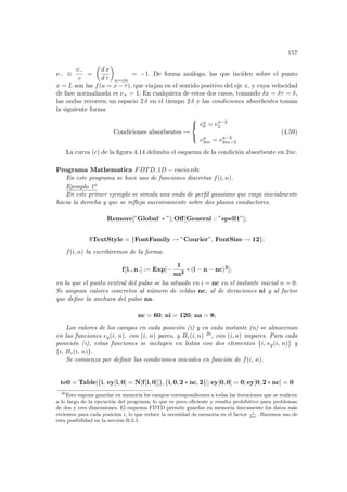 157
ν− ≡
v−
c
=
µ
d x
d τ
¶
w=cte
= −1. De forma análoga, las que inciden sobre el punto
x = L son las f(u = x − τ), que viajan en el sentido positivo del eje x, y cuya velocidad
de fase normalizada es ν+ = 1. En cualquiera de estos dos casos, tomando δx = δτ = δ,
las ondas recorren un espacio 2 δ en el tiempo 2 δ y las condiciones absorbentes toman
la siguiente forma
Condiciones absorbentes →



en
0 = en−2
2
en
2nc = en−2
2nc−2
(4.59)
La curva (c) de la figura 4.14 delimita el esquema de la condición absorbente en 2nc.
Programa Mathematica FDTD 1D − vacio.nb:
En este programa se hace uso de funciones discretas f(i, n).
Ejemplo 1o
En este primer ejemplo se simula una onda de perfil gausiano que viaja inicialmente
hacia la derecha y que se refleja sucesivamente sobre dos planos conductores.
Remove[”Global‘ ∗ ”]; Off[General :: ”spell1”];
$TextStyle = {FontFamily → ”Courier”, FontSize → 12};
f(i, n) la escribiremos de la forma.
f[i , n ] := Exp[−
1
na2
∗ (i − n − nc)2
];
en la que el punto central del pulso se ha situado en i = nc en el instante inicial n = 0.
Se asignan valores concretos al número de celdas nc, al de iteraciones ni y al factor
que define la anchura del pulso na.
nc = 60; ni = 120; na = 8;
Los valores de los campos en cada posición (i) y en cada instante (n) se almacenan
en las funciones ey(i, n), con (i, n) pares, y Bz(i, n) 20, con (i, n) impares. Para cada
posición (i), estas funciones se incluyen en listas con dos elementos {i, ey(i, n)} y
{i, Bz(i, n)}.
Se comienza por definir las condiciones iniciales en función de f(i, n).
te0 = Table[{i, ey[i, 0] = N[f[i, 0]]}, {i, 0, 2 ∗ nc, 2}]; ey[0, 0] = 0; ey[0, 2 ∗ nc] = 0
20
Esto supone guardar en memoria los campos correspondientes a todas las iteraciones que se realicen
a lo largo de la ejecución del programa, lo que es poco eficiente y resulta prohibitivo para problemas
de dos y tres dimensiones. El esquema FDTD permite guardar en memoria únicamente los datos más
recientes para cada posición i, lo que reduce la necesidad de memoria en el factor 1
2nc
. Haremos uso de
esta posibilidad en la sección B.2.1.
 