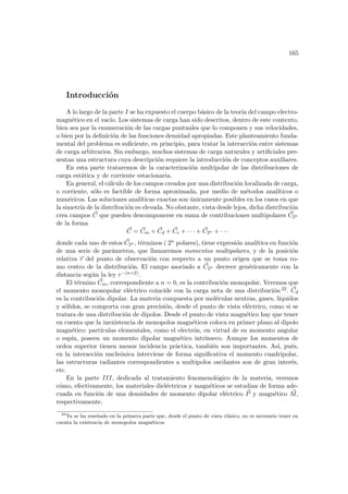 165
Introducción
A lo largo de la parte I se ha expuesto el cuerpo básico de la teorı́a del campo electro-
magnético en el vacı́o. Los sistemas de carga han sido descritos, dentro de este contexto,
bien sea por la enumeración de las cargas puntuales que lo componen y sus velocidades,
o bien por la definición de las funciones densidad apropiadas. Este planteamiento funda-
mental del problema es suficiente, en principio, para tratar la interacción entre sistemas
de carga arbitrarios. Sin embargo, muchos sistemas de carga naturales y artificiales pre-
sentan una estructura cuya descripción requiere la introducción de conceptos auxiliares.
En esta parte trataremos de la caracterización multipolar de las distribuciones de
carga estática y de corriente estacionaria.
En general, el cálculo de los campos creados por una distribución localizada de carga,
o corriente, sólo es factible de forma aproximada, por medio de métodos analı́ticos o
numéricos. Las soluciones analı́ticas exactas son únicamente posibles en los casos en que
la simetrı́a de la distribución es elevada. No obstante, vista desde lejos, dicha distribución
crea campos ~
C que pueden descomponerse en suma de contribuciones multipolares ~
C2n
de la forma
~
C = ~
Cm + ~
Cd + ~
Cc + · · · + ~
C2n + · · ·
donde cada uno de estos ~
C2n , términos ( 2n polares), tiene expresión analı́tica en función
de una serie de parámetros, que llamaremos momentos multipolares, y de la posición
relativa ~
r del punto de observación con respecto a un punto origen que se toma co-
mo centro de la distribución. El campo asociado a ~
C2n decrece genéricamente con la
distancia según la ley r−(n+2).
El término ~
Cm, correspondiente a n = 0, es la contribución monopolar. Veremos que
el momento monopolar eléctrico coincide con la carga neta de una distribución 22. ~
Cd
es la contribución dipolar. La materia compuesta por moléculas neutras, gases, lı́quidos
y sólidos, se comporta con gran precisión, desde el punto de vista eléctrico, como si se
tratara de una distribución de dipolos. Desde el punto de vista magnético hay que tener
en cuenta que la inexistencia de monopolos magnéticos coloca en primer plano al dipolo
magnético: partı́culas elementales, como el electrón, en virtud de su momento angular
o espı́n, poseen un momento dipolar magnético intrı́nseco. Aunque los momentos de
orden superior tienen menos incidencia práctica, también son importantes. Ası́, pués,
en la interacción nucleónica interviene de forma significativa el momento cuadripolar,
las estructuras radiantes correspondientes a multipolos oscilantes son de gran interés,
etc.
En la parte III, dedicada al tratamiento fenomenológico de la materia, veremos
cómo, efectivamente, los materiales dieléctricos y magnéticos se estudian de forma ade-
cuada en función de una densidades de momento dipolar eléctrico ~
P y magnético ~
M,
respectivamente.
22
Ya se ha reseñado en la primera parte que, desde el punto de vista clásico, no es necesario tener en
cuenta la existencia de monopolos magnéticos.
 