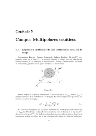 Capı́tulo 5
Campos Multipolares estáticos
5.1. Expansión multipolar de una distribución estática de
carga
Supongamos [Lorrain y Corson, Reitz et al., Jackson, Landau y Lifchitz FT] que,
como se indica en la figura 5.1, se requiere calcular el campo que una distribución
acotada de carga ρ(~
r 0), encerrada en un volumen V 0 finito y a distancia finita del origen
de coordenadas, produce en un punto externo a la distribución.
x
^
z
^
y
^
r ’
R
max
r ’
ρ (r ’)
O
dv’
r
P
V’
Figura 5.1:
Hemos elegido el origen de coordenadas O de forma que r  r0
max, siendo r0
max la
máxima distancia de la distribución V 0 al origen. El cálculo riguroso del potencial nos
llevarı́a a resolver la integral
V (~
r) =
1
4πε0
Z
V 0
ρ(~
r 0)
R
dv0
(5.1)
La expansión multipolar del potencial electrostático, válida para puntos tales que
r  r0
max, la obtendremos realizando el desarrollo en serie de Taylor de la función R−1
alrededor del origen (~
r 0 = 0). En lo que sigue, haremos uso del convenio de Einstein de
suma sobre ı́ndices repetidos, por lo que este desarrollo puede escribirse de las formas
167
 