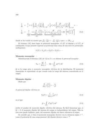 168
1
R
=
1
r
+ x 0
i
½
∂
∂ x 0
i
µ
1
R
¶¾
~
r 0=~
0
+
1
2
x 0
j x 0
k
(
∂2
∂ x 0
j x 0
k
2
µ
1
R
¶)
~
r 0=~
0
+ · · ·
1
R
=
1
r
|{z}
(M)
−x 0
i
∂
∂ xi
µ
1
r
¶
| {z }
(D)
+
1
2
x 0
j x 0
k
∂2
∂ xj xk
2
µ
1
r
¶
| {z }
(C)
+Re

O
µ
r 0
r
¶3
#
(5.2)
donde se ha tenido en cuenta que ∂
∂ x 0
i
¡ 1
R
¢
= − ∂
∂ xi
¡ 1
R
¢
y que r = (R)~
r 0=~
0.
El término (M) dará lugar al potencial monopolar, el (D) al dipolar y el (C) al
cuadripolar, lo que permite expresar al potencial como suma de una serie de potenciales
multipolares
V (~
r) = Vm(~
r) + Vd(~
r) + Vc(~
r) + · · ·
Momento monopolar :
Substituyendo el término (M) de 5.2 en 5.1, se obtiene el potencial monpolar
Vm =
Q
4πε0
1
r
, Q =
Z
V 0
ρ(~
r 0
) dv0
(5.3)
Q es la carga neta o momento monopolar eléctrico de la distribución. El potencial
monopolar es equivalente al que crearı́a toda la carga del sistema concentrada en el
origen.
Momento dipolar :
Dado que
∂
∂ xi
µ
1
r
¶
= −
xi
r3
el potencial dipolar eléctrico es
Vd(~
r) =
1
4πε0
1
r2
~
p · b
r (5.4)
en el que
~
p =
Z
V 0
~
r 0
ρ(~
r 0
) dv0
(5.5)
recibe el nombre de momento dipolar eléctrico del sistema. Es fácil demostrar que, si
Q = 0, el momento dipolar del sistema de cargas es independiente del origen. Sólo en
este caso puede hablarse, pués, del momento dipolar sin hacer referencia al origen.
Es notable que, si bien el potencial monopolar decrece con la distancia según r−1,
como el potencial de una carga puntual, del dipolar decrece como r−2.
 