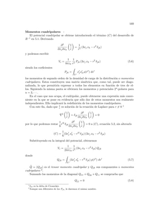 169
Momentos cuadripolares :
El potencial cuadripolar se obtiene introduciendo el término (C) del desarrollo de
R−1 en 5.1. Derivando
∂2
∂xj∂xk
µ
1
r
¶
=
1
r5
(3xj xk − r2
δjk)
y podemos escribir
Vc =
1
8πε0
1
r5
Pjk (3xj xk − r2
δjk) (5.6)
siendo los coeficientes
Pjk =
Z
V 0
x0
jx0
k ρ(~
r 0
) dv0
los momentos de segundo orden de la densidad de carga de la distribución o momentos
cudripolares. Estos constituyen una matriz simétrica que, como tal, puede ser diago-
nalizada, lo que permitirı́a expresar a todos los elementos en función de tres de el-
los. Siguiendo la misma pauta se obtienen los momentos y potenciales 2n-polares para
n = 3, · · · .
En el caso que nos ocupa, el cudripolar, puede obtenerse una expresión más conve-
niente en la que se pone en evidencia que sólo dos de estos momentos son realmente
independientes. Ello implicará la redefinición de los momentos cuadripolares.
Con este fin, dado que 1
r es solución de la ecuación de Laplace para r 6= 0 1
∇2
µ
1
r
¶
= δjk
∂2
∂xj∂xk
µ
1
r
¶
= 0
por lo que podemos restar
1
6
r02
δjk
∂2
∂xj∂xk
µ
1
r
¶
= 0 a (C), ecuación 5.2, sin alterarlo
(C) =
1
6
(3x0
j x0
k − r02
δjk) (3xj xk − r2
δjk)
Substituyendo en la integral del potencial, obtenemos
Vc =
1
24πε0
1
r5
(3xj xk − r2
δjk) Qjk
donde
Qjk =
Z
V 0
(3x0
j x0
k − r02
δjk) ρ(~
r 0
) dv0
(5.7)
e
Q = (Qjk) es el tensor momento cuadripolar y Qjk sus componentes o momentos
cudripolares 2.
Sumando los momentos de la diagonal Qxx + Qyy + Qzz se comprueba que
Qjj = 0 (5.8)
1
δjk es la delta de Cronecker.
2
Aunque son diferentes de los Pjk, le daremos el mismo nombre.
 