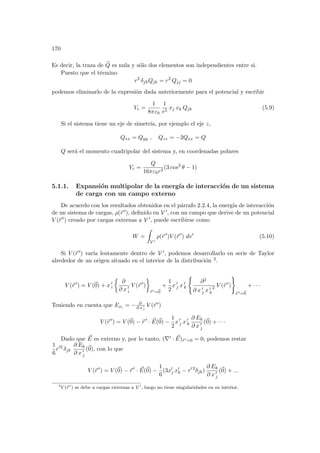 170
Es decir, la traza de e
Q es nula y sólo dos elementos son independientes entre si.
Puesto que el término
r2
δjkQjk = r2
Qjj = 0
podemos eliminarlo de la expresión dada anteriormente para el potencial y escribir
Vc =
1
8πε0
1
r5
xj xk Qjk (5.9)
Si el sistema tiene un eje de simetrı́a, por ejemplo el eje z,
Qxx = Qyy , Qzz = −2Qxx = Q
Q será el momento cuadripolar del sistema y, en coordenadas polares
Vc =
Q
16πε0r3
(3 cos2
θ − 1)
5.1.1. Expansión multipolar de la energı́a de interacción de un sistema
de carga con un campo externo
De acuerdo con los resultados obtenidos en el párrafo 2.2.4, la energı́a de interacción
de un sistema de cargas, ρ(~
r 0), definido en V 0, con un campo que derive de un potencial
V (~
r 0) creado por cargas externas a V 0, puede escribirse como
W =
Z
V 0
ρ(~
r 0
)V (~
r 0
) dv0
(5.10)
Si V (~
r 0) varı́a lentamente dentro de V 0, podemos desarrollarlo en serie de Taylor
alrededor de un origen situado en el interior de la distribución 3.
V (~
r 0
) = V (~
0) + x 0
i
½
∂
∂ x 0
i
V (~
r 0
)
¾
~
r 0=~
0
+
1
2
x 0
j x 0
k
(
∂2
∂ x 0
j x 0
k
2 V (~
r 0
)
)
~
r 0=~
0
+ · · ·
Teniendo en cuenta que Exi = − ∂
∂ x 0
i
V (~
r 0)
V (~
r 0
) = V (~
0) − ~
r 0
· ~
E(~
0) −
1
2
x 0
j x 0
k
∂ Ek
∂ x 0
j
(~
0) + · · ·
Dado que ~
E es externo y, por lo tanto, (∇0 · ~
E)~
r 0=0 = 0, podemos restar
1
6
r02
δjk
∂ Ek
∂ x 0
j
(~
0), con lo que
V (~
r 0
) = V (~
0) − ~
r 0
· ~
E(~
0) −
1
6
(3x0
j x0
k − r0 2
δjk)
∂ Ek
∂ x 0
j
(~
0) + ...
3
V (~
r 0
) se debe a cargas externas a V 0
, luego no tiene singularidades en su interior.
 