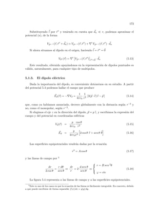 173
Substituyendo ~
l por ~
r 0 y teniendo en cuenta que ~
dn ¿ r, podemos aproximar el
potencial (a), de la forma
V2n−1 (~
r,~
r 0
+ ~
dn) ' V2n−1 (~
r,~
r 0
) + ∇0
V2n−1 (~
r,~
r 0
) · ~
dn
Si ahora situamos al dipolo en el origen, haciendo ~
l = ~
r 0 = ~
0
V2n (~
r) = ∇0
£
V2n−1 (~
r,~
r 0
)
¤
~
r 0=~
0
· ~
dn (5.13)
Este resultado, obtenido apoyándonos en la representación de dipolos puntuales es
válido, naturalmente, para cualquier tipo de multipolos.
5.1.3. El dipolo eléctrico
Dada la importancia del dipolo, es conveniente detenernos en su estudio. A partir
del potencial 5.4 podemos hallar el campo que produce
~
Ed(~
r) = −∇Vd =
1
4πε0
1
r3
[3(~
p · b
r) b
r − ~
p ] (5.14)
que, como ya habı́amos anunciado, decrece globalmente con la distancia según r−3 y
no, como el monopolar, según r−2.
Si elegimos el eje z en la dirección del dipolo, ~
p = p b
z, y escribimos la expresión del
campo y del potencial en coordenadas esféricas
Vd(~
r) =
p
4πε0
cos θ
r2
(5.15)
~
Ed =
p
4πε0r3
h
2 cos θ b
r + sen θ b
θ
i
(5.16)
Las superficies equipotenciales vendrán dadas por la ecuación
r2
= A cos θ (5.17)
y las lı́neas de campo por 5
dr
2 cos θ
=
r dθ
sen θ
⇒
dr
r
= 2
d sen θ
sen θ
⇒



r = B sen 2θ
ϕ = cte
(5.18)
La figura 5.4 representa a las lı́neas de campo y a las superficies equipotenciales.
5
Este es uno de los casos en que la ecuación de las lı́neas es fácilmente integrable. En concreto, debido
a que puede escribirse de forma separable f(x) dx = g(y) dy.
 