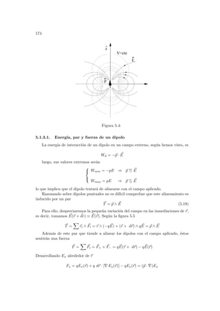 174
p
E
V=cte
z
^
Figura 5.4:
5.1.3.1. Energı́a, par y fuerza de un dipolo
La energı́a de interacción de un dipolo en un campo externo, según hemos visto, es
Wd = −~
p · ~
E
luego, sus valores extremos serán



Wmin = −pE ⇒ ~
p ↑↑ ~
E
Wmax = pE ⇒ ~
p ↑↓ ~
E
lo que implica que el dipolo tratará de alinearse con el campo aplicado.
Razonando sobre dipolos puntuales no es difı́cil comprobar que este alineamiento es
inducido por un par
~
T = ~
p ∧ ~
E (5.19)
Para ello, despreciaremos la pequeña variación del campo en las inmediaciones de ~
r,
es decir, tomamos ~
E(~
r + ~
dr) ' ~
E(~
r). Según la figura 5.5
~
T =
X
~
ri ∧ ~
Fi = ~
r ∧ (−q ~
E) + (~
r + d~
r) ∧ q ~
E = ~
p ∧ ~
E
Además de este par que tiende a alinear los dipolos con el campo aplicado, éstos
sentirán una fuerza
~
F =
X
~
Fi = ~
F+ + ~
F− = q ~
E(~
r + d~
r) − q ~
E(~
r)
Desarrollando Ex alrededor de ~
r
Fx = qEx(~
r) + q d~
r · [∇ Ex(~
r)] − qEx(~
r) = (~
p · ∇)Ex
 