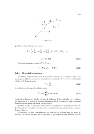 175
E(r )
^
x
^
z
^ F
-
F+
d r
r
y
Figura 5.5:
por lo que ~
F podrá expresarse como
~
F =
µ
px
∂
∂x
+ py
∂
∂y
+ pz
∂
∂z
¶ ³
Ex
b
i + Ey
b
j + Ez
b
k
´
⇒
~
F = (~
p · ∇) ~
E (5.20)
Dado que el campo es estático ∇ ∧ ~
E = 0 y
~
F = ∇(~
p · ~
E) = −∇(Wd) (5.21)
5.1.4. Densidades dipolares
Por último, mencionaremos que, de la misma forma que se han definido densidades
de carga, se define la densidad de momento dipolar eléctrico ~
P o vector de polarización
eléctrica. De forma genérica
~
P =
d~
p
dv
(5.22)
A nivel microscópico puede definirse como
~
P(~
r, t) =
n
X
i=1
~
pi δ(~
r − ~
ri(t)) (5.23)
donde ~
pi es el momento dipolar eléctrico de cada una de las partı́culas y n el número
de partı́culas en la unidad de volumen. Esta densidad de polarización jugará un papel
fundamental en la descripción de los dieléctricos.
También es útil la definición de la densidad superficial de momento dipolar; con
la que pueden ser descritas eléctricamente estructuras tan importantes como las mem-
branas celulares.
El potencial eléctrico producido por una distribución de dipolos en un punto, ~
r,
externo a la misma, es decir en un punto en el que la polarización ~
P(~
r) es nula, se
 