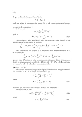178
lo que nos llevará a la expansión multipolar
~
A(~
r) = ~
Ad + ~
Ac + · · ·
en la que falta el término monopolar porque éste es nulo para corrientes estacionarias.
Ausencia de monopolos :
Efectivamente
~
Am =
µ0
4πr
Z
V 0
~
j(~
r 0
) dv0
pero, si
∇0
·~
j(~
r 0
) = 0 ⇒
Z
V 0
~
j dv0
= ~
0 (5.24)
Para demostrarlo, basta con tener en cuenta que la integral sobre el volumen V 0 que
contiene a toda la distribución de corriente
Z
V 0
∇0
· (x0
i
~
j) dv0
=
Z
V 0
x0
i ∇0
·~
j
| {z }
=0
dv0
+
Z
V 0
~
j · ∇0
x0
i dv0
=
Z
V 0
ji dv0
Pero, haciendo uso del teorema de la divergencia para el primer miembro de la
ecuación anterior,
Z
V 0
∇0
· (x0
i
~
j) dv0
=
Z
S 0
x0
i
~
j · d~
s = 0 ⇒
Z
V 0
ji dv0
= 0
porque, como S 0 contiene a todas las corrientes estacionarias, el flujo de corriente a
través de cada elemento de superficie ~
ds 0 debe ser nulo y (~
j · d~
s)S 0 = 0. De esta forma
se comprueba 5.24 y la nulidad del momento monopolar.
Momento dipolar :
Para obtener la expresión del potencial dipolar, introduciremos el segundo término
del desarrollo de R−1 en la integral. Ya hemos visto que
−x 0
i
∂
∂ xi
µ
1
r
¶
=
x 0
i xi
r3
=
~
r 0 · ~
r
r3
luego
~
Ad =
µ0
4π
1
r3
Z
V 0
(~
r · ~
r 0
)~
j dv0
| {z }
~
I
(5.25)
expresión que, aún siendo muy compacta, no es la más conveniente.
Podemos demostrar que
~
Ad(~
r) =
µ0
4π
~
m ∧ ~
r
r3
= −
µ0
4π
~
m ∧ ∇
µ
1
r
¶
(5.26)
donde
~
m =
1
2
Z
V 0
~
r 0
∧~
j dv0
(5.27)
 